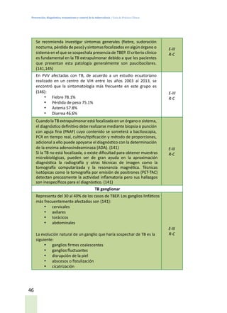 Prevención, diagnóstico, tratamiento y control de la tuberculosis / Guía de Práctica Clínica
46
Se recomienda investigar síntomas generales (fiebre, sudoración
nocturna, pérdida de peso) y síntomas focalizados en algún órgano o
sistema en el que se sospechala presencia de TBEP. El criterio clínico
es fundamental en la TB extrapulmonar debido a que los pacientes
que presentan esta patología generalmente son paucibacilares.
(141,145)
E-III
R-C
En PVV afectadas con TB, de acuerdo a un estudio ecuatoriano
realizado en un centro de VIH entre los años 2003 al 2013, se
encontró que la sintomatología más frecuente en este grupo es
(146):
•	 Fiebre 78.1%
•	 Pérdida de peso 75.1%
•	 Astenia 57.8%
•	 Diarrea 46.6%
E-III
R-C
Cuando la TB extrapulmonar está focalizada en un órgano o sistema,
el diagnóstico definitivo debe realizarse mediante biopsia o punción
con aguja fina (PAAF) cuyo contenido se someterá a baciloscopia,
PCR en tiempo real, cultivo/tipificación y método de proporciones,
adicional a ello puede apoyarse el diagnóstico con la determinación
de la enzima adenosindeaminasa (ADA). (141)
Si la TB no está focalizada, o existe dificultad para obtener muestras
microbiológicas, pueden ser de gran ayuda en la aproximación
diagnóstica la radiografía y otras técnicas de imagen como la
tomografía computarizada y la resonancia magnética. Técnicas
isotópicas como la tomografía por emisión de positrones (PET-TAC)
detectan precozmente la actividad inflamatoria pero sus hallazgos
son inespecíficos para el diagnóstico. (141)
E-III
R-C
TB ganglionar
Representa del 30 al 40% de los casos de TBEP. Los ganglios linfáticos
más frecuentemente afectados son (141):
•	 cervicales
•	 axilares
•	 torácicos
•	 abdominales
La evolución natural de un ganglio que haría sospechar de TB es la
siguiente:
•	 ganglios firmes coalescentes
•	 ganglios fluctuantes
•	 disrupción de la piel
•	 abscesos o fistulización
•	 cicatrización
E-III
R-C
 