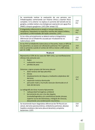 Segunda edición 2018
47
Se recomienda realizar la evaluación de una persona con
linfadenopatías comenzando con historia clínica y examen físico
completo. Si lo anterior no explica el aumento del tamaño de los
ganglios, se debe realizar una citología por aspiración con aguja fina
(PAAF) o biopsia ganglionar. (147) (Ver anexo 11)
E-III
R-C
El diagnóstico diferencial es amplio e incluye infecciones,
neoplasma, hiperplasia no específica reactiva del nódulo linfático,
sarcoidosis y enfermedades del tejido conectivo. (147)
E-III
R-C
En los niños principalmente se deberá realizar el diagnóstico
diferencial con la linfadenitis causada por micobacterias no
tuberculosas. (147)
E-III
R-C
En los PVV la linfadenitis tuberculosa es frecuente, hasta un 60% de
los pacientes y se asocia con afectación pulmonar. Por lo general,
esta se presenta cuando el conteo de CD4 es menor a 300 células
por ml. (148)
E-III
R-C
TB pleural
Representa el 20% de los casos de TBEP (141). Las manifestaciones
clínicas más comunes son:
•	 fiebre
•	 sudoración nocturna
•	 pérdida de peso
Síntomas y signos propios del derrame pleural:
•	 dolor torácico del tipo pleurítico
•	 disnea
•	 desplazamiento de tráquea y mediastino alejándose del
derrame
•	 expansión torácica disminuida
•	 percusión mate y murmullo vesicular disminuido en el
lado del derrame
La radiografía de tórax muestra típicamente:
•	 radiopacidad homogénea unilateral
•	 borramiento de uno o los dos ángulos
(costodiafragmático y/o costofrénico) borde cóncavo
superior (curva de Damoiseau, triángulo de Grocco),
descartando una condensación neumónica.
E-III
R-C
Se recomienda hacer diagnóstico diferencial de TB Pleural con
cáncer, derrame paraneumónico, embolismo pulmonar, absceso
hepático amebiano (derrame pleural derecho) y empiema
bacteriano. (137)
E-III
R-C
 