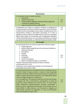 Segunda edición 2018
49
TB pericárdica
En el examen clínico se puede encontrar:
•	 taquicardia
•	 presión arterial baja
•	 ruidoscardíacos apagados,frotepericárdico ysignosde
insuficienciacardíaca derecha
•	 signos de taponamiento cardíaco (150)
E-III
R-C
El diagnóstico de imagen se establece mediante la radiografía de
tóraxquerevelaráunasiluetacardíacaengarrafón.Antelasospecha,
se debe solicitar ecocardiograma para valorar complicaciones como
taponamiento cardíaco o pericarditis constrictiva. En el ECG se
puedenencontrarcambiosenelsegmentoSTyondaTconcomplejos
QRS de bajo voltaje. Se recomienda, para el diagnóstico definitivo,
realizar pericardiocentesis, y/o una ventana pericárdica con biopsia
por personal especializado, y un ADA del líquido pericárdico. (144)
E-III
R-C
TB meníngea
Se recomienda tomar en cuenta los siguientes síntomas y signos:
•	 malestar general
•	 cefalea y fiebre (luego de dos o tres semanas la cefalea se
vuelve persistente)
•	 meningismo
•	 vómitos
•	 confusión
•	 irritabilidad
•	 cambio de conducta
•	 signos neurológicos focales y convulsiones
También suele presentarse parálisis de pares craneales,
comúnmente el III, IV y VI.
El deterioro clínico rápido está asociado con el desarrollo de
hidrocefalia comunicante. (141)
E-III
R-C
Se recomienda apoyarse en el análisis del LCR. La realización de una
punción lumbar es segura siempre y cuando se haya descartado
mediante estudio de imagen la presencia de lesiones ocupativas de
espacio y debe intentarse para descartar otros diagnósticos graves
como meningitis bacteriana o criptocócica.
En la meningitis por TB la presión de apertura del LCR está elevada;
el aspecto del LCR es xantocrómico, transparente, el conteo de
leucocitos revela linfocitosis (las primeras 48 a 72 horas puede
haber predominio polimorfonuclear), proteínas aumentadas y
glucosa normal o ligeramente disminuida; la microscopía rara vez
revela BAAR; el cultivo demora y con frecuencia es negativo; un
ADA elevado contribuye al diagnóstico. En casos de hidrocefalia
está recomendada la cirugía. (141)
E-III
R-C
 