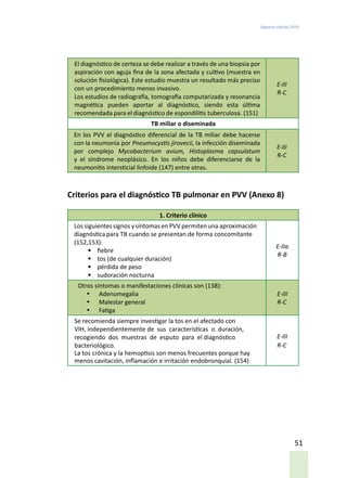 Segunda edición 2018
51
El diagnóstico de certeza se debe realizar a través de una biopsia por
aspiración con aguja fina de la zona afectada y cultivo (muestra en
solución fisiológica). Este estudio muestra un resultado más preciso
con un procedimiento menos invasivo.
Los estudios de radiografía, tomografía computarizada y resonancia
magnética pueden aportar al diagnóstico, siendo esta última
recomendada para el diagnóstico de espondilitis tuberculosa. (151)
E-III
R-C
TB miliar o diseminada
En los PVV el diagnóstico diferencial de la TB miliar debe hacerse
con la neumonía por Pneumocystis jirovecii, la infección diseminada
por complejo Mycobacterium avium, Histoplasma capsulatum
y el síndrome neoplásico. En los niños debe diferenciarse de la
neumonitis intersticial linfoide (147) entre otras.
E-III
R-C
Criterios para el diagnóstico TB pulmonar en PVV (Anexo 8)
1. Criterio clínico
Los siguientes signos ysíntomas enPVV permitenuna aproximación
diagnósticapara TB cuando se presentan de forma concomitante
(152,153):
•	 fiebre
•	 tos (de cualquier duración)
•	 pérdida de peso
•	 sudoración nocturna
E-IIa
R-B
Otros síntomas o manifestaciones clínicas son (138):
•	 Adenomegalia
•	 Malestar general
•	 Fatiga
E-III
R-C
Se recomienda siempre investigar la tos en el afectado con
VIH, independientemente de sus características o duración,
recogiendo dos muestras de esputo para el diagnóstico
bacteriológico.
La tos crónica y la hemoptisis son menos frecuentes porque hay
menos cavitación, inflamación e irritación endobronquial. (154)
E-III
R-C
 