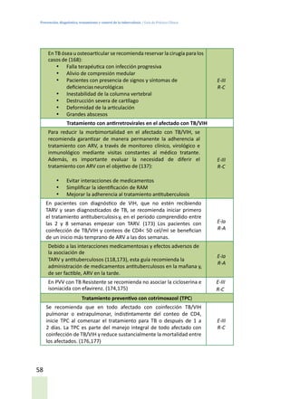 Prevención, diagnóstico, tratamiento y control de la tuberculosis / Guía de Práctica Clínica
58
En TB ósea u osteoarticular se recomienda reservar la cirugía para los
casos de (168):
•	 Falla terapéutica con infección progresiva
•	 Alivio de compresión medular
•	 Pacientes con presencia de signos y síntomas de
deficienciasneurológicas
•	 Inestabilidad de la columna vertebral
•	 Destrucción severa de cartílago
•	 Deformidad de la articulación
•	 Grandes abscesos
E-III
R-C
Tratamiento con antirretrovirales en el afectado con TB/VIH
Para reducir la morbimortalidad en el afectado con TB/VIH, se
recomienda garantizar de manera permanente la adherencia al
tratamiento con ARV, a través de monitoreo clínico, virológico e
inmunológico mediante visitas constantes al médico tratante.
Además, es importante evaluar la necesidad de diferir el
tratamiento con ARV con el objetivo de (137):
•	 Evitar interacciones de medicamentos
•	 Simplificar la identificación de RAM
•	 Mejorar la adherencia al tratamiento antituberculosis
E-III
R-C
En pacientes con diagnóstico de VIH, que no estén recibiendo
TARV y sean diagnosticados de TB, se recomienda iniciar primero
el tratamiento antituberculosisy, en el periodo comprendido entre
las 2 y 8 semanas empezar con TARV. (173) Los pacientes con
coinfección de TB/VIH y conteos de CD4< 50 cel/ml se benefician
de un inicio más temprano de ARV a las dos semanas.
E-Ia
R-A
Debido a las interacciones medicamentosas y efectos adversos de
la asociación de
TARV y antituberculosos (118,173), esta guía recomienda la
administración de medicamentos antituberculosos en la mañana y,
de ser factible, ARV en la tarde.
E-Ia
R-A
En PVV con TB Resistente se recomienda no asociar la cicloserina e
isoniacida con efavirenz. (174,175)
E-III
R-C
Tratamiento preventivo con cotrimoxazol (TPC)
Se recomienda que en todo afectado con coinfección TB/VIH
pulmonar o extrapulmonar, indistintamente del conteo de CD4,
inicie TPC al comenzar el tratamiento para TB o después de 1 a
2 días. La TPC es parte del manejo integral de todo afectado con
coinfección de TB/VIH y reduce sustancialmente la mortalidad entre
los afectados. (176,177)
E-III
R-C
 