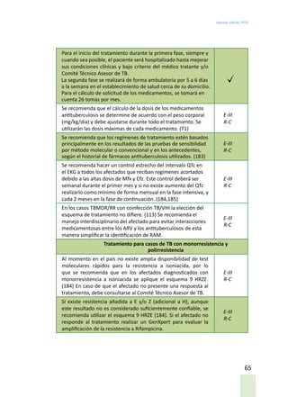 Segunda edición 2018
65
Para el inicio del tratamiento durante la primera fase, siempre y
cuando sea posible, el paciente será hospitalizado hasta mejorar
sus condiciones clínicas y bajo criterio del médico tratante y/o
Comité Técnico Asesor de TB.
La segunda fase se realizará de forma ambulatoria por 5 a 6 días
a la semana en el establecimiento de salud cerca de su domicilio.
Para el cálculo de solicitud de los medicamentos, se tomará en
cuenta 26 tomas por mes.
Se recomienda que el cálculo de la dosis de los medicamentos
antituberculosis se determine de acuerdo con el peso corporal
(mg/kg/día) y debe ajustarse durante todo el tratamiento. Se
utilizarán las dosis máximas de cada medicamento. (71)
E-III
R-C
Se recomienda que los regímenes de tratamiento estén basados
principalmente en los resultados de las pruebas de sensibilidad
por método molecular o convencional y en los antecedentes,
según el historial de fármacos antituberculosis utilizados. (183)
E-III
R-C
Se recomienda hacer un control estrecho del intervalo QTc en
el EKG a todos los afectados que reciban regímenes acortados
debido a las altas dosis de Mfx y Cfz. Este control deberá ser
semanal durante el primer mes y si no existe aumento del QTc
realizarlo como mínimo de forma mensual en la fase intensiva, y
cada 2 meses en la fase de continuación. (184,185)
E-III
R-C
En los casos TBMDR/RR con coinfección TB/VIH la elección del
esquema de tratamiento no difiere. (113) Se recomienda el
manejo interdisciplinario del afectado para evitar interacciones
medicamentosas entre los ARV y los antituberculosos de esta
manera simplificar la identificación de RAM.
E-III
R-C
Tratamiento para casos de TB con monorresistencia y
polirresistencia
Al momento en el país no existe amplia disponibilidad de test
moleculares rápidos para la resistencia a isoniacida, por lo
que se recomienda que en los afectados diagnosticados con
monorresistencia a isoniacida se aplique el esquema 9 HRZE.
(184) En caso de que el afectado no presente una respuesta al
tratamiento, debe consultarse al Comité Técnico Asesor de TB.
E-III
R-C
Si existe resistencia añadida a E y/o Z (adicional a H), aunque
este resultado no es considerado suficientemente confiable, se
recomienda utilizar el esquema 9 HRZE (184). Si el afectado no
responde al tratamiento realizar un GenXpert para evaluar la
amplificación de la resistencia a Rifampicina.
E-III
R-C
 