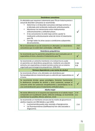Segunda edición 2018
71
Desórdenes convulsivos
En afectados que requieren tratamiento para TB con historia previa o
actual de desorden convulsivo se recomienda:
•	 Determinar si el desorden convulsivo está bajo control y si
el afectado está recibiendo medicación anticolvusivante.
•	 Monitorear las interacciones entre medicamentos
anticonvulsivantes y antituberculosos.
•	 Si las convulsiones no están bajo control, ajustar la
medicación anticolvusivante antes de iniciar el tratamiento
para TB.
•	 Corregir todas las otras causas o condiciones subyacentes
deconvulsiones.
No se recomienda el uso de cicloserina en afectados con desórdenes
convulsivos que no estén bien controlados. (189,200)
E-III
R-C
Desórdenes psiquiátricos
Se recomienda que los pacientes psiquiátricos sean evaluados por el
especialista al inicio y durante el tratamiento para TB.
Se recomienda un estrecho monitoreo si la cicloserina es usada
en pacientes con desórdenes psiquiátricos, mediante una relación
estrecha con especialistas ensalud mental ycontar con un sistema
organizado para emergencias psiquiátricas. (200,201)
E-IIb
R-B
Fármaco dependencia y uso nocivo de alcohol
Se recomienda ofrecer a los afectados con desórdenes por
farmacodependencia tratamiento para su adicción por especialistas en
el tema.
Se recomienda brindar apoyo psicológico, fomentar fuertemente
la abstinencia completa de alcohol u otras sustancias, aunque el
consumo activo de sustancias estupefacientes y psicotrópicas no es
una contraindicación para el tratamiento antituberculosis.
Adulto mayor
No existe diferencia en el esquema de tratamiento en el adulto mayor
comparado con la población adulta. (202) Sin embargo, se recomienda
monitorizar los posibles efectos adversos. (112)
E-III
R-C
Se recomienda un monitoreo cercano de los niveles de glucemia en
adultos mayores con DM debido a que (203):
•	 La pirazinamida puede estar asociada a hiperglucemia.
•	 Las fluoroquinolonas (Gatifloxacina) han sido asociadas a
disglucemia.
E-III
 