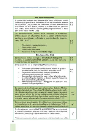 Prevención, diagnóstico, tratamiento y control de la tuberculosis / Guía de Práctica Clínica
72
Uso de corticoesteroides
El uso de corticoides en dosis elevadas y de forma prolongada puede
reactivar y/o agravar la TB al interferir en los mecanismos de defensa
del organismo. (204) Cuando los corticoides han sido administrados
diariamente por más de tres semanas o en altas dosis por periodos
más cortos, deben retirarse disminuyendo progresivamente la dosis
para evitar efecto rebote. (205)
E-III
R-C
Los corticoesteroides pueden estar asociados al tratamiento
antituberculosis en situaciones donde su acción antiinflamatoria
significa un beneficio para el afectado, se recomienda en los siguientes
casos (112,150,172):
•	 Tuberculosis muy agudas o graves
•	 Tuberculosis miliar
•	 Tuberculosis pericárdica
•	 Reacciones de hipersensibilidad a drogas
E-III
R-C
Diabetes mellitus (DM)
Se recomienda evaluar el riesgo de DM a todo afectado por TB
mediante el cuestionario FINDRISC (206) (Ver anexo 10) y si amerita
realizar tamizaje por glucemia.
E-III
R-C
En los afectados con el binomio TB/DM se recomienda:
•	 Monitorear y mantener controlados los niveles de glucosa
en DM durante todo el tratamiento antituberculosis.
•	 Tratamiento antituberculosis en dosis ajustadas y
preferentemente con uso de insulina.
•	 Controlar la creatinina sérica para evaluar la función renal.
•	 Si existe nefropatía diabética se deberá ajustar la frecuencia
de la pirazinamida y etambutol.
•	 Administrar piridoxina 25 – 100mg junto con isoniacida para
prevenir neuropatía periférica.
E-III
R-C
Se recomienda insulinoterapia para el control de Diabetes Mellitus
(DM)enelafectadoporTBsensibleyTBR.Loshipoglucemiantesorales
no están contraindicados, pero se podrían requerir dosis mayores de
estos porque el uso de ciertos medicamentos antituberculosis de
segunda línea puede dificultar el control de los niveles de insulina o
potenciar efectos adversos a los fármacos antituberculosis (112).
E-IV
R-D
Se recomienda la participación del médico internista o endocrinólogo
en todo el proceso de tratamiento del paciente diabético con TB R,
debido a que tiene un riesgo de responder pobremente al tratamiento.
En afectados con comorbilidad TB-MDR (TB-RR)/DM se recomienda
el uso del tratamiento acortado utilizando capreomicina en lugar de
kanamicina (amikacina)*. (Ver tratamiento de TB resistente).
*Estas recomendaciones se aplicarán hasta contar con evidencia clínica de mejor calidad.
 