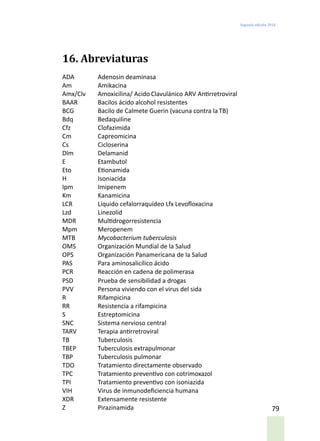 Segunda edición 2018
79
16. Abreviaturas
ADA	 Adenosin deaminasa
Am	 Amikacina
Amx/Clv	 Amoxicilina/ Acido Clavulánico ARV	Antirretroviral
BAAR	 Bacilos ácido alcohol resistentes
BCG	 Bacilo de Calmete Guerin (vacuna contra la TB)
Bdq	 Bedaquiline
Cfz	 Clofazimida
Cm	 Capreomicina
Cs	 Cicloserina
Dlm	 Delamanid
E	 Etambutol
Eto	 Etionamida
H	Isoniacida
Ipm	 Imipenem
Km	 Kanamicina
LCR	 Líquido cefalorraquídeo Lfx	Levofloxacina
Lzd	 Linezolid
MDR	 Multidrogorresistencia
Mpm	 Meropenem
MTB	 Mycobacterium tuberculosis
OMS	 Organización Mundial de la Salud
OPS	 Organización Panamericana de la Salud
PAS	 Para aminosalicílico ácido
PCR	 Reacción en cadena de polimerasa
PSD	 Prueba de sensibilidad a drogas
PVV	 Persona viviendo con el virus del sida
R	 Rifampicina
RR	 Resistencia a rifampicina
S	 Estreptomicina
SNC	 Sistema nervioso central
TARV	 Terapia antirretroviral
TB	 Tuberculosis
TBEP	 Tuberculosis extrapulmonar
TBP	 Tuberculosis pulmonar
TDO	 Tratamiento directamente observado
TPC	 Tratamiento preventivo con cotrimoxazol
TPI	 Tratamiento preventivo con isoniazida
VIH	 Virus de inmunodeficiencia humana
XDR	 Extensamente resistente
Z	 Pirazinamida
 