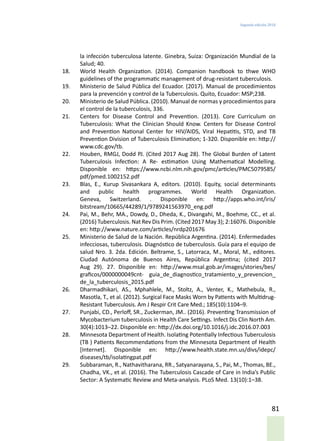 Segunda edición 2018
81
la infección tuberculosa latente. Ginebra, Suiza: Organización Mundial de la
Salud; 40.
18.	 World Health Organization. (2014). Companion handbook to thwe WHO
guidelines of the programmatic management of drug-resistant tuberculosis.
19.	 Ministerio de Salud Pública del Ecuador. (2017). Manual de procedimientos
para la prevención y control de la Tuberculosis. Quito, Ecuador: MSP;238.
20.	 Ministerio de Salud Pública. (2010). Manual de normas y procedimientos para
el control de la tuberculosis, 336.
21.	 Centers for Disease Control and Prevention. (2013). Core Curriculum on
Tuberculosis: What the Clinician Should Know. Centers for Disease Control
and Prevention National Center for HIV/AIDS, Viral Hepatitis, STD, and TB
Prevention Division of Tuberculosis Elimination; 1-320. Disponible en: http://
www.cdc.gov/tb.
22.	 Houben, RMGJ, Dodd PJ. (Cited 2017 Aug 28). The Global Burden of Latent
Tuberculosis Infection: A Re- estimation Using Mathematical Modelling.
Disponible en: https://www.ncbi.nlm.nih.gov/pmc/articles/PMC5079585/
pdf/pmed.1002152.pdf
23.	 Blas, E., Kurup Sivasankara A, editors. (2010). Equity, social determinants
and public health programmes. World Health Organization.
Geneva, Switzerland. . Disponible en: http://apps.who.int/iris/
bitstream/10665/44289/1/9789241563970_eng.pdf
24.	 Pai, M., Behr, MA., Dowdy, D., Dheda, K., Divangahi, M., Boehme, CC., et al.
(2016) Tuberculosis. Nat Rev Dis Prim. (Cited 2017 May 3); 2:16076. Disponible
en: http://www.nature.com/articles/nrdp201676
25.	 Ministerio de Salud de la Nación. República Argentina. (2014). Enfermedades
infecciosas, tuberculosis. Diagnóstico de tuberculosis. Guía para el equipo de
salud Nro. 3. 2da. Edición. Beltrame, S., Latorraca, M., Moral, M., editores.
Ciudad Autónoma de Buenos Aires, República Argentina; (cited 2017
Aug 29). 27. Disponible en: http://www.msal.gob.ar/images/stories/bes/
graficos/0000000049cnt- guia_de_diagnostico_tratamiento_y_prevencion_
de_la_tuberculosis_2015.pdf
26.	 Dharmadhikari, AS., Mphahlele, M., Stoltz, A., Venter, K., Mathebula, R.,
Masotla, T., et al. (2012). Surgical Face Masks Worn by Patients with Multidrug-
Resistant Tuberculosis. Am J Respir Crit Care Med.; 185(10):1104–9.
27.	 Punjabi, CD., Perloff, SR., Zuckerman, JM.. (2016). Preventing Transmission of
Mycobacterium tuberculosis in Health Care Settings. Infect Dis Clin North Am.
30(4):1013–22. Disponible en: http://dx.doi.org/10.1016/j.idc.2016.07.003
28.	 Minnesota Department of Health. Isolating Potentially Infectious Tuberculosis
(TB ) Patients Recommendations from the Minnesota Department of Health
[Internet]. Disponible en: http://www.health.state.mn.us/divs/idepc/
diseases/tb/isolatingpat.pdf
29.	 Subbaraman, R., Nathavitharana, RR., Satyanarayana, S., Pai, M., Thomas, BE.,
Chadha, VK., et al. (2016). The Tuberculosis Cascade of Care in India’s Public
Sector: A Systematic Review and Meta-analysis. PLoS Med. 13(10):1–38.
 