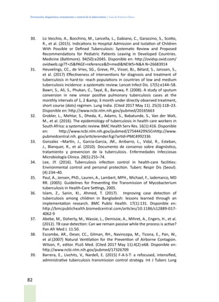Prevención, diagnóstico, tratamiento y control de la tuberculosis / Guía de Práctica Clínica
82
30.	 Lo Vecchio, A., Bocchino, M., Lancella, L., Gabiano, C., Garazzino, S., Scotto,
R., et al. (2015). Indications to Hospital Admission and Isolation of Children
With Possible or Defined Tuberculosis: Systematic Review and Proposed
Recommendations for Pediatric Patients Leaving in Developed Countries.
Medicine (Baltimore). 94(50):e2045. Disponible en: http://ovidsp.ovid.com/
ovidweb.cgi?T=JS&PAGE=reference&D=medl&NEWS=N&A N=26683914
31.	 Heuvelings, CC., de Vries, SG., Greve, PF., Visser, BJ., Bélard, S., Janssen, S.,
et al. (2017) Effectiveness of interventions for diagnosis and treatment of
tuberculosis in hard-to- reach populations in countries of low and medium
tuberculosis incidence: a systematic review. Lancet Infect Dis. 17(5):e144–58.
Bawri, S., Ali, S., Phukan, C., Tayal, B., Baruwa, P. (2008). A study of sputum
conversion in new smear positive pulmonary tuberculosis cases at the
monthly intervals of 1, 2 &amp; 3 month under directly observed treatment,
short course (dots) regimen. Lung India. (Cited 2017 May 11). 25(3):118–23.
Disponible en: http://www.ncbi.nlm.nih.gov/pubmed/20165663
32.	 Grobler, L., Mehtar, S., Dheda, K., Adams, S., Babatunde, S., Van der Walt,
M., et al. (2016). The epidemiology of tuberculosis in health care workers in
South Africa: a systematic review. BMC Health Serv Res. 16(1):416. Disponible
en: http://www.ncbi.nlm.nih.gov/pubmed/27544429%5Cnhttp://www.
pubmedcentral.nih. gov/articlerender.fcgi?artid=PMC4992336
33.	 Gonzalez –Martin, J., Garcia-Garcia, JM., Anibarro, L., Vidal, R., Esteban,
J., Blanquer, R., et al. (2010). Documento de consenso sobre diagnóstico,
tratamiento y prevencion de la tuberculosis. Enfermedades Infecciosas
Microbiología Clínica. 28(5):255–74.
34.	 Lee, JY. (2016). Tuberculosis infection control in health-care facilities:
Environmental control and personal protection. Tuberc Respir Dis (Seoul).
(4):234–40.
35.	 Paul, A., Jensen, PhD., Lauren, A., Lambert, MPH., Michael, F., Iademarco, MD
RR. (2005). Guidelines for Preventing the Transmission of Mycobacterium
tuberculosis in Health-Care Settings, 2005.
36.	 Islam, Z., Sanin, KI., Ahmed, T. (2017). Improving case detection of
tuberculosis among children in Bangladesh: lessons learned through an
implementation research. BMC Public Health. 17(1):131. Disponible en:
http://bmcpublichealth.biomedcentral.com/articles/10.1186/s12889-017-
4062-9
37.	 Abebe, M., Doherty, M., Wassie, L., Demissie, A., Mihret, A., Engers, H., et al.
(2012). TB case detection: Can we remain passive while the process is active?
Pan Afr Med J. 11:50.
38.	 Escombe, AR., Oeser, CC., Gilman, RH., Navincopa, M., Ticona, E., Pan, W.,
et al.(2007) Natural Ventilation for the Prevention of Airborne Contagion.
Wilson, P., editor. PLoS Med. (Cited 2017 May 11).4(2):e68. Disponible en:
http://www.ncbi.nlm.nih.gov/pubmed/17326709
39.	 Barrera, E., Livchits, V., Nardell, E. (2015) F-A-S-T: a refocused, intensified,
administrative tuberculosis transmission control strategy. Int J Tuberc Lung
 