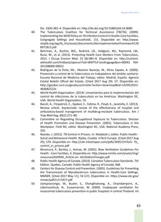 Segunda edición 2018
83
Dis. 19(4):381–4. Disponible en: http://dx.doi.org/10.5588/ijtld.14.0680
40.	 The Tuberculosis Coalition for Technical Asssistance (TBCTA). (2009).
Implementing the WHO Policy on TB Infection Control in Health-Care Facilities,
Congregate Settings and Households. 151. Disponible en: http://www.
stoptb.org/wg/tb_hiv/assets/documents/tbicimplementationframework128
8971813.pdf
41.	 Behrman, A., Buchta, WG., Budnick, LD., Hodgson, MJ., Raymond, LW.,
Russi, M., et al. (2013). Protecting Health Care Workers From Tuberculosis,
2013. J Occup Environ Med. 55 (8):985–8. Disponible en: http://content.
wkhealth.com/linkback/openurl?sid=WKPTLP:landingpage&an=00043 764-
201308000-00022
42.	 Rodríguez de la Pinta, ML., Maestre Naranjo, M., Pérez Zapata, A. (2009).
Prevención y control de la Tuberculosis en trabajadores del ámbito sanitario.
Escuela Nacional de Medicina del Trabajo, editor. Madrid, España: Agencia
Estatal Boletín Oficial del Estado. (Cited 2017 Aug 29). 57. Disponible en:
http://gesdoc.isciii.es/gesdoccontroller?action=download&id=14/09/2012-
46db82522e
43.	 World Health Organization. (2014). Lineamientos para la implementación del
control de infecciones de la tuberculosis en las Américas. Washington DC,
USA: World Health Organization, 74.
44.	 Bassili, A., Fitzpatrick, C., Qadeer, E., Fatima, R., Floyd, K., Jaramillo, E. (2013).
Review article: Asystematic review of the effectiveness of hospital and
ambulatory-based management of multidrug-resistant tuberculosis. Am J
Trop Med Hyg. 89(2):271–80.
45.	 Committee on Regulating Occupational Exposure to Tuberculosis. Division
of Health Promotion and Disease Prevention. (2001). Tuberculosis in the
Workplace. Field MJ, editor. Washington DC, USA: National Academy Press;
335.
46.	 Noeske, J. (2012). TB Control in Prisons. In: Maddock J, editor. Public Health -
Social and Behavioral Health. Rijeka, Croatia: InTech Europe. (Cited 2017 Aug
29), 570. Disponible en: http://cdn.intechopen.com/pdfs/36957/InTech- Tb_
control_in_prisons.pdf
47.	 Ninomura, P., Bartley, J., Ashrae, M. (2001). New Ventilation Guidelines For
Health - Care Facilities, 4. Disponible en: http://www.mintie.com/assets/img/
resources/ASHRAE_Article-on- VentilationChanges.pdf
48.	 Public Health Agency of Canada. (2014). Canadian Tuberculosis Standards. 7th
Edition. Quebec, Canadá: Public Health Agency of Canadá, 468.
49.	 Centers for Disease Control and Prevention. (2005). Guidelines for Preventing
the Transmission of Mycobacterium tuberculosis in Health-Care Settings.
MMWR. (Cited 2017 May 11); 54 (17). Disponible en: https://www.cdc.gov/
mmwr/pdf/rr/rr5417.pdf
50.	 Jiamjarasrangsi, W., Bualer, S., Chongthaleong, A., Chaindamporn, A.,
Udomsantisuk, N., Euasamarnjit, W. (2009). Inadequate ventilation for
nosocomial tuberculosis prevention in public hospitals in central Thailand. Int
 