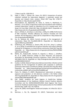 Prevención, diagnóstico, tratamiento y control de la tuberculosis / Guía de Práctica Clínica
84
J Tuberc Lung Dis. 13(4):454–9.
51.	 Datta, S., Shah, L., Gilman, RH., Evans, CA. (2017). Comparison of sputum
collection methods for tuberculosis diagnosis: a systematic review and
pairwise and network meta- analysis. (Cited 2017 Aug 30); 5:760–71.
Disponible en: http://dx.doi.org/10.1016/
52.	 Dharmadhikari, AS., Mphahlele, M., Stoltz, A., Venter, K., Mathebula, R.,
Masotla, T., et al. (2012). Surgical face masks worn by patients with multidrug-
resistant tuberculosis: impact on infectivity of air on a hospital ward. Am J
Respir Crit Care Med. (Cited 2017 May 11);185(10):1104–9. Disponible en:
http://www.ncbi.nlm.nih.gov/pubmed/22323300
53.	 Qian, Y., Willeke, K., Grinshpun, S., Donnelly, J., Coffey, CC. (1998). Performance
of N95 respirators: filtration efficiency for airborne microbial and inert
particles. Am Ind Hyg Assoc J; 59(2):128–32. Disponible en: http://www.ncbi.
nlm.nih.gov/pubmed/9487666
54.	 Sia, IG., Wieland, ML. (2011). Current concepts in the management of
tuberculosis. Mayo Clin Proc;86(4):348–61. Disponible en: http://dx.doi.
org/10.4065/mcp.2010.0820
55.	 Geldenhuys, HD., Whitelaw, A., Tameris, MD., As D, Van., Kany, K., Luabeya,
A., et al. (2014). A controlled trial of sputum induction and routine collection
methods for TB diagnosis in a South African community. (Cited 2017 Aug 30);
Disponible en: https://www.ncbi.nlm.nih.gov/pmc/articles/PMC4229508/
pdf/nihms613655.pdf
56.	 Mehta, AC., Prakash,UBS., Garland, R., Haponik, E., Moses, L., Schaffner,
W., et al. (2005) American College of Chest Physicians and American
Association for Bronchology Consensus Statement. Chest. (cited 2017 Aug
30);128(3):1742–55. Disponible en: http://linkinghub.elsevier.com/retrieve/
pii/S0012369215522137
57.	 Coulter,C.(2016).NationalTuberculosisAdvisoryCommittee.Infectioncontrol
guidelines for the management of patients with suspected or confirmed
pulmonary tuberculosis in healthcare settings. CDI (Cited 2017 Aug 30); 40(3).
Disponible en: https://www.health.gov.au/internet/main/publishing.nsf/
content/cda-cdi4003- pdf-cnt.htm/$FILE/cdi4003i.pdf
58.	 Flavin, RJ., Gibbons, N. (2007). Mycobacterium tuberculosis at autopsy—
exposure and protection: an old adversary revisited. J Clin Pathol. (Cited
2017 Aug 30);60:487–91. Disponible en: https://www.ncbi.nlm.nih.gov/pmc/
articles/PMC1994538/pdf/487.pdf
59.	 CDC. (2002). Guideline for Hand Hygiene in Health-Care Settings.
Recommendations of the Healthcare Infection Control Practices Advisory
Committee and the HICPAC/SHEA/APIC/IDSA Hand Hygiene Task Force.
Society for Healthcare Epidemiology of America/Association for Prof. MMWR
Recomm Rep. 51(RR- 16):1–45, NaN-E4.
60.	 Jumaa, PA. (2005). Hand hygiene: Simple and complex. Int J Infect Dis. 9(1):3–
14.
61.	 Morrison, J., Pai, M., Hopewell, PC. (2017). Tuberculosis and latent
 