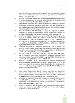 Segunda edición 2018
85
tuberculosis infection in close contacts of people with pulmonary tuberculosis
in low-income and middle- income countries : a systematic review and meta-
analysis. (June 2008):359– 68.
62.	 Grupo de Estudio de Contactos de la Unidad de Investigación en Tuberculosis
de Barcelona. Documento de consenso sobre el estudio de contactos en los
pacientes tuberculosos. Med Clin. 1999; 112:151–6.
63.	 OregonHealthAuthorities.(2017).PublicHealthDivision.TuberculosisProgram
Tuberculosis Investigative Guidelines (Cited 2017 Aug 30). Disponible en:
http://www.oregon.gov/oha/ph/DiseasesConditions/CommunicableDisease/
Tubercul osis/Documents/investigativeguide.pdf
64.	 Dara, M., Grzemska, M., Kimerling, M., Reyes, H., Zagorskiy, A. (2009).
Guidelines for control of Tuberculosis in Prisons. Tuberculosis Coalition for
Technical Assistance and International Committee of the Red Cross;151.
65.	 Dara, M., Acosta, CD., Vinkeles Melchers, NVS., Al-Darraji, HAA,, Chorgoliani D,
Reyes, H., et al. (2015). Tuberculosis control in prisons: current situation and
research gaps. Int J Infect Dis. (Cited 2017 Aug 30);32:111–7. Disponible en:
http://ac.els-cdn.com/S1201971214017470/1-s2.0-S1201971214017470-
main.pdf?_tid=71e8828a-8dbd-11e7-97aa00000aacb360&acdnat=15041232
25_78e73f4f43cf9bce8c3232a712b9f6ef
66.	 Lancella, L., Vecchio, A Lo., Chiappini, E., Tadolini, M., Cirillo, D., Tortoli, E., et
al. (2015). How to manage children who have come into contact with patients
affected by tuberculosis. J Clin Tuberc Other Mycobact Dis; 1:1–12. Disponible
en: http://dx.doi.org/10.1016/j.jctube.2015.07.002
67.	 Tsai, K-S., Chang, H-L., Chien, S-T., Chen, K-L., Chen, K-H., Mai, M-H., et al.
(2013). Childhood Tuberculosis: Epidemiology, Diagnosis, Treatment, and
Vaccination. Pediatr Neonatol (Cited 2017 Aug 30); 54:295–302. Disponible
en: http://dx.doi.org/10.1016/j.pedneo.2013.01.019
68.	 Wysocki, A., Arakawa, T., et al. Latent Tuberculosis Infection Diagnostic and
Treatment Cascade among Contacts in Primary Health Care in a City of Sao
Paulo State, Brazil: Cross-Sectional Study. [cited 2017 Sep 1]; Disponible
en: http://journals.plos.org/plosone/article/file?id=10.1371/journal.
pone.0155348&type= printable
69.	 World Health Organization. (2014). Infection prevention and control of
epidemic-and pandemic-prone acute respiratory infections in health care
WHO Guidelines. Geneva, Switzerland. (Cited 2017 Sep 1).156 p. Disponible
en: www.who.int/about/licensing/copyright_form/en/index.html
70.	 Aït-Khaled, N., Alarcón, E., Armengol, R., Bissell, K., Boillot, F., Caminero, JA.,
et al. (2010). Manejo de la Tuberculosis una Guía Esencial de Buenas Prácticas.
6ta Edición. Unión Internacional contra la Tuberculosis y Enfermedades
Respiratorias, editor. París, Francia; 130.
71.	 Jordan, R., Valledor, A. (2014). Guías de recomendaciones de prevención de
infecciones en pacientes que reciben modificadores de la respuesta biológica.
Rev Argent Reumatol; 25(2):08–26.
 