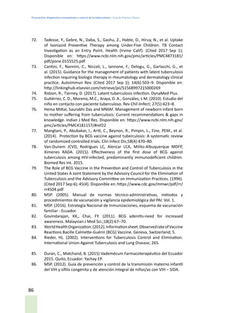 Prevención, diagnóstico, tratamiento y control de la tuberculosis / Guía de Práctica Clínica
86
72.	 Tadesse, Y., Gebre, N., Daba, S., Gashu, Z., Habte, D., Hiruy, N., et al. Uptake
of Isoniazid Preventive Therapy among Under-Five Children: TB Contact
Investigation as an Entry Point. Health (Irvine Calif). (Cited 2017 Sep 1);
Disponible en: https://www.ncbi.nlm.nih.gov/pmc/articles/PMC4873181/
pdf/pone.0155525.pdf
73.	 Cantini, F., Nannini, C., Niccoli, L., Iannone, F., Delogu, G., Garlaschi, G., et
al. (2015). Guidance for the management of patients with latent tuberculosis
infection requiring biologic therapy in rheumatology and dermatology clinical
practice. Autoimmun Rev. (Cited 2017 Sep 1); 14(6):503–9. Disponible en:
http://linkinghub.elsevier.com/retrieve/pii/S1568997215000269
74.	 Ridzon, R., Tierney, D. (2017). Latent tuberculosis infection. DynaMed Plus.
75.	 Gutiérrez, C. D., Moreno, M.C., Araya, D. A., Gonzáles, L M. (2010). Estudio del
niño en contacto con paciente tuberculoso. Rev Chil iInfect; 27(5):423–8.
76.	 Hema Mittal, Saurabhi Das and MMAF. Management of newborn infant born
to mother suffering from tuberculosis: Current recommendations & gaps in
knowledge. Indian J Med Res. Disponible en: https://www.ncbi.nlm.nih.gov/
pmc/articles/PMC4181157/#ref22
77.	 Mangtani, P., Abubakar, I., Ariti, C., Beynon, R., Pimpin, L., Fine, PEM., et al.
(2014). Protection by BCG vaccine against tuberculosis: A systematic review
of randomized controlled trials. Clin Infect Dis;58(4):470–80.
78.	 Van-Dunem JCVD, Rodrigues LC, Alencar LCA, Milito-Albuquerque MDFP,
Ximenes RADA. (2015). Effectiveness of the first dose of BCG against
tuberculosis among HIV-infected, predominantly immunodeficient children.
Biomed Res Int. 2015.
79.	 The Role of BCG Vaccine in the Prevention and Control of Tuberculosis in the
United States A Joint Statement by the Advisory Council for the Elimination of
Tuberculosis and the Advisory Committee on Immunization Practices. (1996).
(Cited 2017 Sep 6); 45(4). Disponible en: https://www.cdc.gov/mmwr/pdf/rr/
rr4504.pdf
80.	 MSP. (2005). Manual de normas técnico-administrativas, métodos y
procedimientos de vacunación y vigilancia epidemiológica del PAI. Vol. 1.
81.	 MSP. (2016). Estrategia Nacional de Inmunizaciones, esquema de vacunación
familiar - Ecuador.
82.	 Govindarajan, KK,, Chai, FY. (2011). BCG adenitis-need for increased
awareness. Malaysian J Med Sci.;18(2):67–70.
83.	 WorldHealthOrganization.(2012).Informationsheet.ObservedrateofVaccine
Reactions Bacille Calmette-Guérin (BCG) Vaccine. Geneva, Switzerland; 5.
84.	 Rieder, HL. (2002). Interventions for Tuberculosis Control and Elimination.
International Union Against Tuberculosis and Lung Disease; 265.
85.	 Duran, C., Matchand, B. (2015) Vademécum Farmacoterapéutico del Ecuador
2015. Quito, Ecuador: Yachay EP.
86.	 MSP. (2012). Guía de prevención y control de la transmisión materno infantil
del VIH y sífilis congénita y de atención integral de niños/as con VIH – SIDA.
 