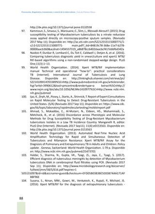Prevención, diagnóstico, tratamiento y control de la tuberculosis / Guía de Práctica Clínica
88
http://dx.plos.org/10.1371/journal.pone.0110558
97.	 Kammoun,S.,Smaoui,S.,Marouane,C.,Slim,L.,Messadi-AkroutF.(2015).Drug
susceptibility testing of Mycobacterium tuberculosis by a nitrate reductase
assay applied directly on microscopy-positive sputum samples. (Revisado
2017 May 11); Disponible en: http://ac.els-cdn.com/S2212553115000771/1-
s2.0-S2212553115000771- main.pdf?_tid=84819c78-368e-11e7-b278-
00000aacb360&acdnat=1494537319_a86878ccb402daacbcf417ebbf6d342a
98.	 Naidoo P, Dunbar R, Lombard C, Du Toit E, Caldwell J, Detjen A, et al. (2016).
Comparing tuberculosis diagnostic yield in smear/culture and xpert1 MTB/
RIF-based algorithms using a non-randomised stepped-wedge design. PLoS
One;11(3):1–13.
99.	 World Health Organization. (2014). Xpert MTB/RIF implementation
manual Technical and operational “how-to”: practical considerations
TB (Internet). International Journal of Tuberculosis and Lung
Disease. Disponible en: http://linkinghub.elsevier.com/retrieve/pii/
S2214109X14703389%5Cnhttp://www.pubmedcentral.nih.gov/articlerender.
fcgi?artid=3990612&tool=pmcentrez&rendertype=a bstract%5Cnhttp://
www.nejm.org/doi/abs/10.1056/NEJMe1410977%5Cnhttp://www. ncbi.nlm.
nih.gov/pubmed
100.	 Ijaz,K.,Drph,M.,Posey,J.,Starks,A.,Shinnick,T.ReportofExpertConsultations
on Rapid Molecular Testing to Detect Drug-Resistant Tuberculosis in the
United States. (S/A) (Revisado 2017 Sep 11); Disponible en: https://www.cdc.
gov/tb/topic/laboratory/rapidmoleculartesting/moldstreport.pdf
101.	 Ahmad, S., Mokaddas, E., Al-Mutairi, N., Eldeen, HS., Mohammadi, S.,
Metchock, B., et al. (2016) Discordance across Phenotypic and Molecular
Methods for Drug Susceptibility Testing of Drug-Resistant Mycobacterium
tuberculosis Isolates in a Low TB Incidence Country. Manganelli R, editor.
PLoS One (Internet). (Revisado 2017 Sep11); 11(4):e0153563. Disponible en:
http://dx.plos.org/10.1371/journal.pone.0153563
102.	 World Health Organization. (2013). Automated Real-Time Nucleic Acid
Amplification Technology for Rapid and Simultaneous Detection of
Tuberculosis and Rifampicin Resistance: Xpert MTB/RIF Assay for the
Diagnosis of Pulmonary and Extrapulmonary TB in Adults and Children: Policy
update . Geneva, Switzerland: World Health Organization. 1-79 p. Disponible
en: http://www.ncbi.nlm.nih.gov/pubmed/25473701
103.	 Haldar, S., Sharma, N., Gupta, VK., Tyagi, JS., Jaya, C., Tyagi, S. (2017).
Efficient diagnosis of tuberculous meningitis by detection of Mycobacterium
tuberculosis DNA in cerebrospinal fluid filtrates using PCR. (Revisado 2017
Sep 11); Disponible en: http://www.microbiologyresearch.org/docserver/
fulltext/jmm/58/5/616.pdf?expires=1
505155097&id=id&accname=guest&checksum=EFD05B0383BE5E83B74AA171AF
BBF96E
104.	 Suzana, S., Ninan, MM., Gowri, M., Venkatesh, K., Rupali, P., Michael, JS.
(2016). Xpert MTB/Rif for the diagnosis of extrapulmonary tuberculosis -
 