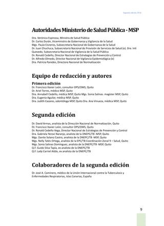 Segunda edición 2018
9
AutoridadesMinisteriodeSaludPública-MSP
Dra. Verónica Espinosa, Ministra de Salud Pública
Dr. Carlos Durán, Viceministro de Gobernanza y Vigilancia de la Salud
Mgs. Paula Cisneros, Subsecretaria Nacional de Gobernanza de la Salud
Dr. Juan Chuchuca, Subsecretario Nacional de Provisión de Servicios de Salud (e). Dra. Inti
Quevedo, Subsecretaria Nacional de Vigilancia de la Salud Pública
Dr. Ronald Cedeño, Director Nacional de Estrategias de Prevención y Control
Dr. Alfredo Olmedo, Director Nacional de Vigilancia Epidemiológica (e)
Dra. Patricia Paredes, Directora Nacional de Normatización
Equipo de redacción y autores
Primera edición
Dr. Francisco Xavier León, consultor OPS/OMS, Quito
Dr. Ariel Torres, médico MSP, Quito
Dra. Annabell Cedeño, médica MSP, Quito Mgs. Sonia Salinas. magíster MSP, Quito
Dra. Eugenia Aguilar, médica MSP, Quito
Dra. Judith Cazares, odontóloga MSP, Quito Dra. Ana Vinueza, médica MSP, Quito
Segunda edición
Dr. David Armas, analista de la Dirección Nacional de Normatización, Quito
Dr. Francisco Xavier León, consultor OPS/OMS, Quito
Dr. Ronald Cedeño Vega, Director Nacional de Estrategias de Prevención y Control
Dra. Gabriela Yerovi Naranjo, analista de la DNEPC/TB -MSP, Quito
Mgs. Danilo Solano Castro, analista de la DNEPC/TB -MSP, Quito
Mgs. Nelly Tatés Ortega, analista de la EPC/TB Coordinación Zonal 9 – Salud, Quito
Mgs. Sonia Salinas Domínguez, analista de la DNEPC/TB -MSP, Quito
Q.F. Guido Silva Tapia, ex analista de la DNEPC/TB
Q.F. Lady Carriel Aldás, ex analista de la DNEPC/TB
Colaboradores de la segunda edición
Dr. José A. Caminero, médico de la Unión Internacional contra la Tuberculosis y
Enfermedades Respiratorias, Islas Canarias, España
 