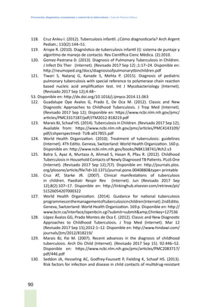 Prevención, diagnóstico, tratamiento y control de la tuberculosis / Guía de Práctica Clínica
90
118.	 Cruz Anleu I. (2012). Tuberculosis infantil. ¿Cómo diagnosticarla? Arch Argent
Pediatr.; 110(2):144–51.
119.	 Arispe R. (2010). Diagnóstico de tuberculosis infantil (I): sistema de puntaje y
algoritmo de manejo de contacto. Rev Científica Cienc Médica. (2):2010.
120.	 Gomez-Pastrana D. (2013). Diagnosis of Pulmonary Tuberculosis in Children.
J Infect Dis Ther (Internet). (Revisado 2017 Sep 12) ;1:17–24. Disponible en:
http://neumoped.org/docs/diagnosisofpulmonarytbinchildren.pdf
121.	 Tiwari S, Nataraj G, Kanade S, Mehta P. (2015). Diagnosis of pediatric
pulmonary tuberculosis with special reference to polymerase chain reaction
based nucleic acid amplification test. Int J Mycobacteriology (Internet).
(Revisado 2017 Sep 12);4:48–
53. Disponible en: http://dx.doi.org/10.1016/j.ijmyco.2014.11.063
122.	 Guadalupe Ope Avalos G, Prado E, De Oca M. (2012). Classic and New
Diagnostic Approaches to Childhood Tuberculosis. J Trop Med (Internet).
(Revisado 2017 Sep 12); Disponible en: https://www.ncbi.nlm.nih.gov/pmc/
articles/PMC3317187/pdf/JTM2012-818219.pdf
123.	 Marais BJ, Schaaf HS. (2014). Tuberculosis in Children. (Revisado 2017 Sep 12);
Available from: https://www.ncbi.nlm.nih.gov/pmc/articles/PMC4143109/
pdf/cshperspectmed- TUB-a017855.pdf
124.	 World Health Organization. (2010). Treatment of tuberculosis: guidelines
(Internet). 4Th Editio. Geneva, Switzerland: World Health Organization. 160 p.
Disponible en: http://www.ncbi.nlm.nih.gov/books/NBK138741/#ch2.s3
125.	 Batra S, Ayaz A, Murtaza A, Ahmad S, Hasan R, Pfau R. (2012). Childhood
Tuberculosis in Household Contacts of Newly Diagnosed TB Patients. PLoS One
(Internet). (Revisado 2017 Sep 12);7(7). Disponible en: http://journals.plos.
org/plosone/article/file?id=10.1371/journal.pone.0040880&type= printable
126.	 Cruz AT, Starke JR. (2007). Clinical manifestations of tuberculosis
in children. Paediatr Respir Rev (Internet). Jun (Revisado 2017 Sep
12);8(2):107–17. Disponible en: http://linkinghub.elsevier.com/retrieve/pii/
S1526054207000322
127.	 World Health Organization. (2014). Guidance for national tuberculosis
programmesonthemanagementoftuberculosisinchildren(Internet).2ndEditio.
Geneva, Switzerland: World Health Organization. 169 p. Disponible en: http://
www.bcin.ca/Interface/openbcin.cgi?submit=submit&amp;Chinkey=127536
128.	 López Ávalos GG, Prado Montes de Oca E. (2012). Classic and New Diagnostic
Approaches to Childhood Tuberculosis. J Trop Med (Internet). Mar 12
(Revisado 2017 Sep 15);2012:1–12. Disponible en: http://www.hindawi.com/
journals/jtm/2012/818219/
129.	 Marais BJ, Pai M. (2007). Recent advances in the diagnosis of childhood
tuberculosis. Arch Dis Child (Internet). (Revisado 2017 Sep 15). 92:446–52.
Disponible en: https://www.ncbi.nlm.nih.gov/pmc/articles/PMC2083717/
pdf/446.pdf
130.	 Seddon JA, Hesseling AC, Godfrey-Faussett P, Fielding K, Schaaf HS. (2013).
Risk factors for infection and disease in child contacts of multidrug-resistant
 