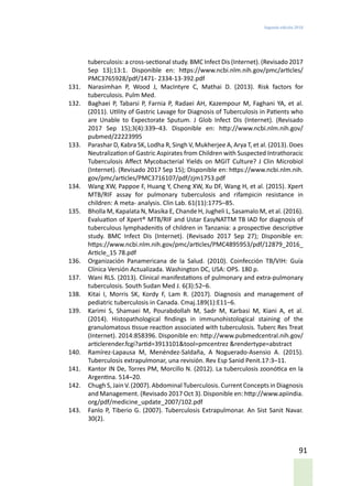 Segunda edición 2018
91
tuberculosis: a cross-sectional study. BMC Infect Dis (Internet). (Revisado 2017
Sep 13);13:1. Disponible en: https://www.ncbi.nlm.nih.gov/pmc/articles/
PMC3765928/pdf/1471- 2334-13-392.pdf
131.	 Narasimhan P, Wood J, MacIntyre C, Mathai D. (2013). Risk factors for
tuberculosis. Pulm Med.
132.	 Baghaei P, Tabarsi P, Farnia P, Radaei AH, Kazempour M, Faghani YA, et al.
(2011). Utility of Gastric Lavage for Diagnosis of Tuberculosis in Patients who
are Unable to Expectorate Sputum. J Glob Infect Dis (Internet). (Revisado
2017 Sep 15);3(4):339–43. Disponible en: http://www.ncbi.nlm.nih.gov/
pubmed/22223995
133.	 Parashar D, Kabra SK, Lodha R, Singh V, Mukherjee A, Arya T, et al. (2013). Does
Neutralization of Gastric Aspirates from Children with Suspected Intrathoracic
Tuberculosis Affect Mycobacterial Yields on MGIT Culture? J Clin Microbiol
(Internet). (Revisado 2017 Sep 15); Disponible en: https://www.ncbi.nlm.nih.
gov/pmc/articles/PMC3716107/pdf/zjm1753.pdf
134.	 Wang XW, Pappoe F, Huang Y, Cheng XW, Xu DF, Wang H, et al. (2015). Xpert
MTB/RIF assay for pulmonary tuberculosis and rifampicin resistance in
children: A meta- analysis. Clin Lab. 61(11):1775–85.
135.	 Bholla M, Kapalata N, Masika E, Chande H, Jugheli L, Sasamalo M, et al. (2016).
Evaluation of Xpert® MTB/RIF and Ustar EasyNATTM TB IAD for diagnosis of
tuberculous lymphadenitis of children in Tanzania: a prospective descriptive
study. BMC Infect Dis (Internet). (Revisado 2017 Sep 27); Disponible en:
https://www.ncbi.nlm.nih.gov/pmc/articles/PMC4895953/pdf/12879_2016_
Article_15 78.pdf
136.	 Organización Panamericana de la Salud. (2010). Coinfección TB/VIH: Guía
Clínica Versión Actualizada. Washington DC, USA: OPS. 180 p.
137.	 Wani RLS. (2013). Clinical manifestations of pulmonary and extra-pulmonary
tuberculosis. South Sudan Med J. 6(3):52–6.
138.	 Kitai I, Morris SK, Kordy F, Lam R. (2017). Diagnosis and management of
pediatric tuberculosis in Canada. Cmaj.189(1):E11–6.
139.	 Karimi S, Shamaei M, Pourabdollah M, Sadr M, Karbasi M, Kiani A, et al.
(2014). Histopathological findings in immunohistological staining of the
granulomatous tissue reaction associated with tuberculosis. Tuberc Res Treat
(Internet). 2014:858396. Disponible en: http://www.pubmedcentral.nih.gov/
articlerender.fcgi?artid=3913101&tool=pmcentrez &rendertype=abstract
140.	 Ramírez-Lapausa M, Menéndez-Saldaña, A Noguerado-Asensio A. (2015).
Tuberculosis extrapulmonar, una revisión. Rev Esp Sanid Penit.17:3–11.
141.	 Kantor IN De, Torres PM, Morcillo N. (2012). La tuberculosis zoonótica en la
Argentina. 514–20.
142.	 Chugh S, Jain V. (2007). Abdominal Tuberculosis. Current Concepts in Diagnosis
and Management. (Revisado 2017 Oct 3). Disponible en: http://www.apiindia.
org/pdf/medicine_update_2007/102.pdf
143.	 Fanlo P, Tiberio G. (2007). Tuberculosis Extrapulmonar. An Sist Sanit Navar.
30(2).
 