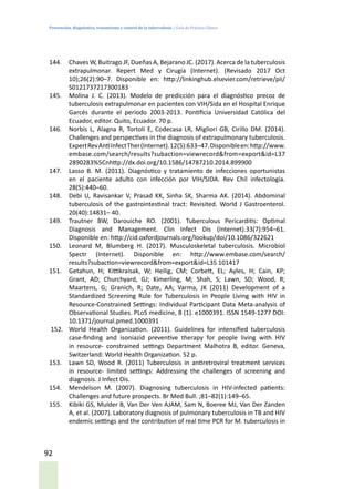 Prevención, diagnóstico, tratamiento y control de la tuberculosis / Guía de Práctica Clínica
92
144.	 Chaves W, Buitrago JF, Dueñas A, Bejarano JC. (2017). Acerca de la tuberculosis
extrapulmonar. Repert Med y Cirugía (Internet). (Revisado 2017 Oct
10);26(2):90–7. Disponible en: http://linkinghub.elsevier.com/retrieve/pii/
S0121737217300183
145.	 Molina J. C. (2013). Modelo de predicción para el diagnóstico precoz de
tuberculosis extrapulmonar en pacientes con VIH/Sida en el Hospital Enrique
Garcés durante el periodo 2003-2013. Pontificia Universidad Católica del
Ecuador, editor. Quito, Ecuador. 70 p.
146.	 Norbis L, Alagna R, Tortoli E, Codecasa LR, Migliori GB, Cirillo DM. (2014).
Challenges and perspectives in the diagnosis of extrapulmonary tuberculosis.
ExpertRevAntiInfectTher(Internet).12(5):633–47.Disponibleen:http://www.
embase.com/search/results?subaction=viewrecord&from=export&id=L37
2890283%5Cnhttp://dx.doi.org/10.1586/14787210.2014.899900
147.	 Lasso B. M. (2011). Diagnóstico y tratamiento de infecciones oportunistas
en el paciente adulto con infección por VIH/SIDA. Rev Chil infectología.
28(5):440–60.
148.	 Debi U, Ravisankar V, Prasad KK, Sinha SK, Sharma AK. (2014). Abdominal
tuberculosis of the gastrointestinal tract: Revisited. World J Gastroenterol.
20(40):14831– 40.
149.	 Trautner BW, Darouiche RO. (2001). Tuberculous Pericarditis: Optimal
Diagnosis and Management. Clin Infect Dis (Internet).33(7):954–61.
Disponible en: http://cid.oxfordjournals.org/lookup/doi/10.1086/322621
150.	 Leonard M, Blumberg H. (2017). Musculoskeletal tuberculosis. Microbiol
Spectr (Internet). Disponible en: http://www.embase.com/search/
results?subaction=viewrecord&from=export&id=L35 101417
151.	 Getahun, H; Kittikraisak, W; Heilig, CM; Corbett, EL; Ayles, H; Cain, KP;
Grant, AD; Churchyard, GJ; Kimerling, M; Shah, S; Lawn, SD; Wood, R;
Maartens, G; Granich, R; Date, AA; Varma, JK (2011) Development of a
Standardized Screening Rule for Tuberculosis in People Living with HIV in
Resource-Constrained Settings: Individual Participant Data Meta-analysis of
Observational Studies. PLoS medicine, 8 (1). e1000391. ISSN 1549-1277 DOI:
10.1371/journal.pmed.1000391
152.	 World Health Organization. (2011). Guidelines for intensified tuberculosis
case-finding and isoniazid preventive therapy for people living with HIV
in resource- constrained settings Department Malhotra B, editor. Geneva,
Switzerland: World Health Organization. 52 p.
153.	 Lawn SD, Wood R. (2011) Tuberculosis in antiretroviral treatment services
in resource- limited settings: Addressing the challenges of screening and
diagnosis. J Infect Dis.
154.	 Mendelson M. (2007). Diagnosing tuberculosis in HIV-infected patients:
Challenges and future prospects. Br Med Bull. ;81–82(1):149–65.
155.	 Kibiki GS, Mulder B, Van Der Ven AJAM, Sam N, Boeree MJ, Van Der Zanden
A, et al. (2007). Laboratory diagnosis of pulmonary tuberculosis in TB and HIV
endemic settings and the contribution of real time PCR for M. tuberculosis in
 
