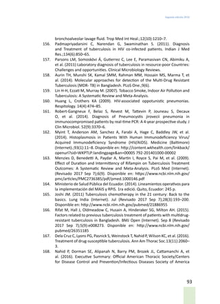 Segunda edición 2018
93
bronchoalveolar lavage fluid. Trop Med Int Heal.;12(10):1210–7.
156.	 Padmapriyadarsini C, Narendan G, Swaminathan S. (2011). Diagnosis
and Treatment of tuberculosis in HIV co-infected patients. Indian J Med
Res.;134(6):850–65.
157.	 Parsons LM, Somoskövi Á, Gutierrez C, Lee E, Paramasivan CN, Abimiku A,
et al. (2011) Laboratory diagnosis of tuberculosis in resource-poor Countries:
Challenges and opportunities. Clinical Microbiology Reviews.
158.	 Aurin TH, Munshi SK, Kamal SMM, Rahman MM, Hossain MS, Marma T, et
al. (2014). Molecular approaches for detection of the Multi-Drug Resistant
Tuberculosis (MDR- TB) in Bangladesh. PLoS One.;9(6).
159.	 Lin H-H, Ezzati M, Murray M. (2007). Tobacco Smoke, Indoor Air Pollution and
Tuberculosis: A Systematic Review and Meta-Analysis.
160.	 Huang L, Crothers KA (2009). HIV-associated oppotunistic pneumonias.
Respitology. 14(4):474–85.
161.	 Robert-Gangneux F, Belaz S, Revest M, Tattevin P, Jouneau S, Decaux
O, et al. (2014). Diagnosis of Pneumocystis jirovecii pneumonia in
immunocompromised patients by real-time PCR: A 4-year prospective study. J
Clin Microbiol. 52(9):3370–6.
162.	 Myint T, Anderson AM, Sanchez A, Farabi A, Hage C, Baddley JW, et al.
(2014). Histoplasmosis in Patients With Human Immunodeficiency Virus/
Acquired Immunodeficiency Syndrome (HIV/AIDS). Medicine (Baltimore)
(Internet).;93(1):11–8. Disponible en: http://content.wkhealth.com/linkback/
openurl?sid=WKPTLP:landingpage&an=00005 792-201401000-00002
163.	 Menzies D, Benedetti A, Paydar A, Martin I, Royce S, Pai M, et al. (2009).
Effect of Duration and Intermittency of Rifampin on Tuberculosis Treatment
Outcomes: A Systematic Review and Meta-Analysis. PLoS Med (Internet).
(Revisado 2017 Sep 7);6(9). Disponible en: https://www.ncbi.nlm.nih.gov/
pmc/articles/PMC2736385/pdf/pmed.1000146.pdf
164.	 Ministerio de Salud Pública del Ecuador. (2014). Lineamientos operativos para
la implementación del MAIS y RPIS. 1ra edició. Quito, Ecuador: 245 p.
165.	 Joshi JM. (2011) Tuberculosis chemotherapy in the 21 century: Back to the
basics. Lung India (Internet). Jul (Revisado 2017 Sep 7);28(3):193–200.
Disponible en: http://www.ncbi.nlm.nih.gov/pubmed/21886955
166.	 Rifat M, Hall J, Oldmeadow C, Husain A, Hinderaker SG, Milton AH. (2015).
Factors related to previous tuberculosis treatment of patients with multidrug-
resistant tuberculosis in Bangladesh. BMJ Open (Internet). Sep 8 (Revisado
2017 Sep 7);5(9):e008273. Disponible en: http://www.ncbi.nlm.nih.gov/
pubmed/26351185
167.	 Dela Cruz C, Lyons PG, Pasnick S, Weinstock T, Nahid P, Wilson KC, et al. (2016).
Treatment of drug-susceptible tuberculosis. Ann Am Thorac Soc.13(11):2060–
3.
168.	 Nahid P, Dorman SE, Alipanah N, Barry PM, Brozek JL, Cattamanchi A, et
al. (2016). Executive Summary: Official American Thoracic Society/Centers
for Disease Control and Prevention/Infectious Diseases Society of America
 