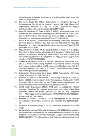 Prevención, diagnóstico, tratamiento y control de la tuberculosis / Guía de Práctica Clínica
94
Clinical Practice Guidelines: Treatment of Drug-Susceptible Tuberculosis. Clin
Infect Dis. 63(7):853–67.
169.	 Sharma S, Gupta DK. (2011). Tuberculosis. In: Paediatric Surgery: A
Comprehensive Text for Africa (Internet). Seattle, WA, USA: Global HELP
Organization; (Revisado 2017 Sep 15). p. 409. Disponible en: https://
scienceofmedicine.files.wordpress.com/2013/04/130.pdf
170.	 Lagos M, Rodríguez JC, Farga V, Peña C. (2017). Recomendaciones en el
tratamiento de la tuberculosis sensible (Según las Guías ATS/CDC/IDSA. 2016).
Rev Chil Enfermedades Respir (Internet). (Revisado 2017 Sep 15);33:54–61.
Disponible en: http://www.scielo.cl/pdf/rcher/v33n1/art08.pdf
171.	 Prasad K RH. (2016). Corticosteroids for managing tuberculous meningitis
(Review). Cochrane Database Syst Rev (Internet). (Revisado 2017 Sep 14);
Disponible en: https://www.ncbi.nlm.nih.gov/pmc/articles/PMC4916936/
pdf/CD002244-0001.pdf
172.	 Abay SM, Deribe K, Reda AA, Biadgilign S, Datiko D, Assefa T, et al. (2015).
The Effect of Early Initiation of Antiretroviral Therapy in TB/HIV-Coinfected
Patients: A Systematic Review and Meta-Analysis. J Int Assoc Provid AIDS
Care (Internet).;14(6):560–70. Disponible en: http://journals.sagepub.com/
doi/10.1177/2325957415599210
173.	 Isaakidis P, Varghese B, Mansoor H, Cox HS, Ladomirska J, Saranchuk P, et al.
(2012). Adverse events among HIV/MDR-TB co-infected patients receiving
antiretroviral and second line anti-TB treatment in Mumbai, India. PLoS One
(Internet). (Revisado 2017 Oct 17). 7(7):e40781. Disponible en: http://www.
ncbi.nlm.nih.gov/pubmed/22792406
174.	 Organización Panamericana de la Salud. (2007). Tuberculosis y VIH: Guía
clínica. Washington DC, USA: OPS;. 86 p.
175.	 Fujiwara PI, Dlodlo RA, Ferroussier O, Nakanwagi-Mukwaya A, Cesari G,
Boillot F. (2012). Implementación de las Actividades de Colaboración TB-VIH
(Internet). 111 p. Disponible en: http://www.theunion.org/what-we- do/
publications/technical/spanish/guia_tb-vih_spanish_2013.pdf
176.	 World Health Organization. (2012). WHO policy on collaborative TB/HIV
activities. Guidelines for national programmes and other stakeholders
(Internet). Geneva, Switzerland (Revisado 2017 Sep 22). 40 p. Disponible
en: http://apps.who.int/iris/bitstream/10665/44789/2/9789241503006_
annexes_eng.pdf ?ua=1&ua=1
177.	 Meintjes G, Scriven J, Marais S. (2012). Management of the immune
reconstitution inflammatory syndrome. Curr HIV/AIDS Rep. 2012;9(3):238–
50.
178.	 Echavarría A, Baquero-Artiago F. (2016) Tuberculosis Pulmonar. PEDIATRÍA
Integr.
179.	 VanderWattJJ,HarrisonTB,BenatarM,HeckmannJM.(2011),Polyneuropathy,
anti- tuberculosis treatment and the role of pyridoxine in the HIV/AIDS era: a
systematic review (Review article). Int J Tuberc Lung Dis (Internet). (Revisado
2017Sep26);15(6):722–8.Disponibleen:http://openurl.ingenta.com/content/
 
