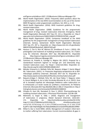 Segunda edición 2018
95
xref?genre=article&issn=1027- 3719&volume=15&issue=6&spage=722
180.	 World Health Organization. (2016). Frequently asked questions about the
implementation of the new WHO recommendation on the use of the shorter
MDR-TB regimen under programmatic conditions. Vol. 2015. p. 1–14.
181.	 World Health Organization. (2016). WHO treatment guidelines for drug-
resistant tuberculosis.
182.	 World Health Organization. (2008). Guidelines for the programmatic
management of drug- resistant tuberculosis (Internet). Emergency. World
Health Organization (Revisado 2017 Sep 27). 121 p. Disponible en: http://
apps.who.int/iris/bitstream/10665/43965/1/9789241547581_eng.pdf
183.	 World Health Organization. (2014). Companion handbook to the WHO
guidelines for the programmatic management of drug-resistant tuberculosis
(Internet). Geneva, Switzerland: World Health Organization (Revisado
2017 Sep 27). 207 p. Disponible en: https://www.ncbi.nlm.nih.gov/books/
NBK247420/pdf/Bookshelf_NBK247420.pdf
184.	 Harausz E, Cox H, Rich M, Mitnick CD, Zimetbaum P, Furin J. (2015). QTc
prolongation and treatment of multidrug-resistant tuberculosis. Int J Tuberc
Lung Dis (Internet). (Revisado 2017 Sep 29);19(4):385–91. Disponible
en: http://openurl.ingenta.com/content/xref?genre=article&issn=1027-
3719&volume=19&issue=4&spage=385
185.	 Caminero JA, Piubello A, Scardigli A, Migliori GB. (2017). Proposal for a
standardised treatment regimen to manage pre- and extensively drug-
resistant tuberculosis cases. Eur Respir J (Internet).50(1). Disponible en:
http://dx.doi.org/10.1183/13993003.00648-2017
186.	 Méndez Echevarría A, Mellado Peña MJ, Baquero Artigao F, García Miguel
MJ. Tuberculosis. (2016 ). In: Protocolos diagnóstico-terapéuticos de la AEP:
Infectología pediátrica (Internet). (Revisado 2017 Oct 4). Disponible en:
http://www.aeped.es/sites/default/files/documentos/tuberculosis.pdf
187.	 Baquero-Artigao F, Mellado Peña MJ, del Rosal Rabes T, Noguera Julián
A, Goncé Mellgren A, de la Calle Fernández-Miranda M, et al. (2015). Guía
de la Sociedad Española de Infectología Pediátrica sobre tuberculosis en
la embarazada y el recién nacido (ii): profilaxis y tratamiento. An Pediatría
(Internet). (Revisado 2017 Sep 28);83(4):286.e1-286.e7. Disponible en: http://
linkinghub.elsevier.com/retrieve/pii/S1695403315000533
188.	 Chhabra N, Aseri ML, Ramakant D, Gaur S. (2012). Pharmacotherapy for
multidrug resistant tuberculosis. J Pharmacol Pharmacother. 3(2):98–104.
189.	 Mahendru A, Gajjar K, Eddy J. (2010). Diagnosis and management
of tuberculosis in pregnancy. Obstet Gynaecol (Internet). 12(3):163–
171. Disponible en: http://onlinelibrary.wiley.com/doi/10.1576/
toag.12.3.163.27598/abstract%5Cnhttp://o nlinelibrary.wiley.com/
store/10.1576/toag.12.3.163.27598/asset/toag.12.3.163.2759
8.pdf?v=1&t=h9yh305g&s=8179eba36460bcd11e1b2d3449aa80c00134ffb9
190.	 Mittal H, Das S, Faridi MMA. (2014). Management of newborn infant born
to mother suffering from tuberculosis: Current recommendations & gaps in
 