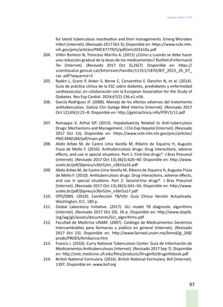 Segunda edición 2018
97
for latent tuberculosis reactivation and their managements. Emerg Microbes
Infect (Internet). (Revisado 2017 Oct 3); Disponible en: https://www.ncbi.nlm.
nih.gov/pmc/articles/PMC4777925/pdf/emi201610a.pdf
204.	 Villén Romero N, Troncoso Mariño A. (2015) ¿Cómo y cuando se debe hacer
una reducción gradual de la dosis de los medicamentos? Butlletí d’informació
Ter (Internet). (Revisado 2017 Oct 3);26(7). Disponible en: https://
scientiasalut.gencat.cat/bitstream/handle/11351/1870/BIT_2015_26_07_
cas. pdf?sequence=2
205.	 Rydén L, Grant P, Anker S, Berne C, Consentino F, Danchin N, et al. (2014).
Guía de práctica clínica de la ESC sobre diabetes, prediabetes y enfermedad
cardiovascular, en colaboración con la European Association for the Study of
Diabetes. Rev Esp Cardiol. 2014;67(2):136.e1-e56.
206.	 García Rodríguez JF. (2008). Manejo de los efectos adversos del tratamiento
antituberculoso. Galicia Clin Galega Med Interna (Internet). (Revisado 2017
Oct 12);69(1):21–8. Disponible en: http://galiciaclinica.info/PDF/1/11.pdf
207.	 Ramappa V, Aithal GP. (2013). Hepatotoxicity Related to Anti-tuberculosis
Drugs: Mechanisms and Management. J Clin Exp Hepatol (Internet). (Revisado
2017 Oct 13); Disponible en: https://www.ncbi.nlm.nih.gov/pmc/articles/
PMC3940184/pdf/main.pdf
208.	 Abdo Arbex M, de Castro Lima Varella M, Ribeiro de Siqueira H, Augusto
Fiúza de Mello F. (2010). Antituberculosis drugs: Drug interactions, adverse
effects, and use in special situations. Part 1: First-line drugs*. J Bras Pneumol
(Internet). (Revisado 2017 Oct 13);36(5):626–40. Disponible en: http://www.
scielo.br/pdf/jbpneu/v36n5/en_v36n5a16.pdf
209.	 Abdo Arbex M, de Castro Lima Varella M, Ribeiro de Siqueira H, Augusto Fiúza
de Mello F. (2010). Antituberculosis drugs: Drug interactions, adverse effects,
and use in special situations. Part 2: Second-line drugs*. J Bras Pneumol
(Internet). (Revisado 2017 Oct 13);36(5):641–56. Disponible en: http://www.
scielo.br/pdf/jbpneu/v36n5/en_v36n5a17.pdf
210.	 OPS/OMS. (2010). Coinfección TB/VIH: Guía Clínica Versión Actualizada.
Washington, D.C. 180 p.
211.	 Global Laboratory Initiative. (2017). GLI model TB diagnostic algorithms
(Internet). (Revisado 2017 Oct 20). 36 p. Disponible en: http://www.stoptb.
org/wg/gli/assets/documents/GLI_algorithms.pdf
212.	 Facultad de Medicina UNAM. (2007). Catálogo de Medicamentos Genéricos
Intercambiables para farmacias y público en general (Internet). (Revisado
2017 Oct 23). Disponible en: http://www.facmed.unam.mx/bmnd/gi_2k8/
prods/PRODS/Amikacina.htm
213.	 Francis J. (2010). Curry National Tuberculosis Center. Guía de Información de
Medicamentos Antituberculosos (Internet). (Revisado 2017 Sep 7). Disponible
en: http://sntc.medicine.ufl.edu/files/products/DrugInfo/druginfobook.pdf
214.	 British National Formulary. (2016). British National Formulary. Bnf (Internet).
1397. Disponible en: www.bnf.org
 