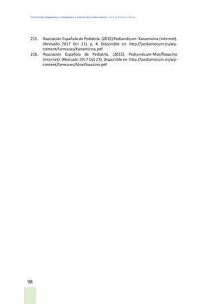 Prevención, diagnóstico, tratamiento y control de la tuberculosis / Guía de Práctica Clínica
98
215.	 Asociación Española de Pediatría. (2015) Pediamécum- Kanamicina (Internet).
(Revisado 2017 Oct 23). p. 4. Disponible en: http://pediamecum.es/wp-
content/farmacos/Kanamicina.pdf
216.	 Asociación Española de Pediatría. (2015). Pediamécum-Moxifloxacino
(Internet). (Revisado 2017 Oct 23). Disponible en: http://pediamecum.es/wp-
content/farmacos/Moxifloxacino.pdf
 