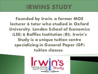 Founded by Irwin, a former MOE
lecturer & tutor who studied in Oxford
University, London School of Economics
(LSE) & Raffles Institution (RI), Irwin’s
Study is a unique tuition centre
specializing in General Paper (GP)
tuition classes.
 