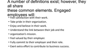 A number of definitions exist; however, they
all share
these common elements. Engaged
employees will:
• Feel satisfaction with their work.
• Take pride in their organization.
• Enjoy and believe in their work.
• Understand the link between their job and the
• organization’s mission.
• Feel valued by their employer.
• Fully commit to their employer and their role.
• Exert extra effort to contribute to business success.
 