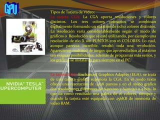 GPUTipos de Tarjeta de Vídeo:La tarjeta CGA: La CGA aporta resoluciones y colores distintos. Los tres colores primarios se combinan digitalmente formando un máximo de ocho colores distintos. La resolución varía considerablemente según el modo de gráficos o  Resolución que se esté utilizando, por ejemplo una resolución de 160 X 100 PUNTOS con 16 COLORES. Lo cual, aunque parezca increíble, resultó toda una revolución. Aparecieron multitud de juegos que aprovechaban al máximo tan exiguas posibilidades, además de programas más serios, y los gráficos se instalaron para siempre en el PC.La tarjeta EGA: Enchanced Graphics Adapter (EGA), se trata de una tarjeta gráfica superiora la CGA. En el modo texto ofrece una resolución de 14x18 puntos y en el modo gráfico dos resoluciones diferentes de 640x200 y 640x350 a 4 bits, lo que da como resultado una paleta de 16 colores, siempre y cuando la tarjeta esté equipada con 256KB de memoria de video RAM.
