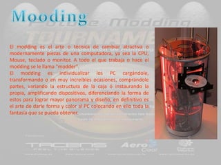 MoodingEl modding es el arte o técnica de cambiar atractiva o modernamente piezas de una computadora, ya sea la CPU, Mouse, teclado o monitor. A todo el que trabaja o hace el modding se le llama "modder". El modding es individualizar los PC cargándole, transformando o en muy increíbles ocasiones, comprándole partes, variando la estructura de la caja ó instaurando la propia, amplificando dispositivos, diferenciando la forma de estos para lograr mayor panorama y diseño, en definitivo es el arte de darle forma y color al PC colocando en ello toda la fantasía que se pueda obtener.