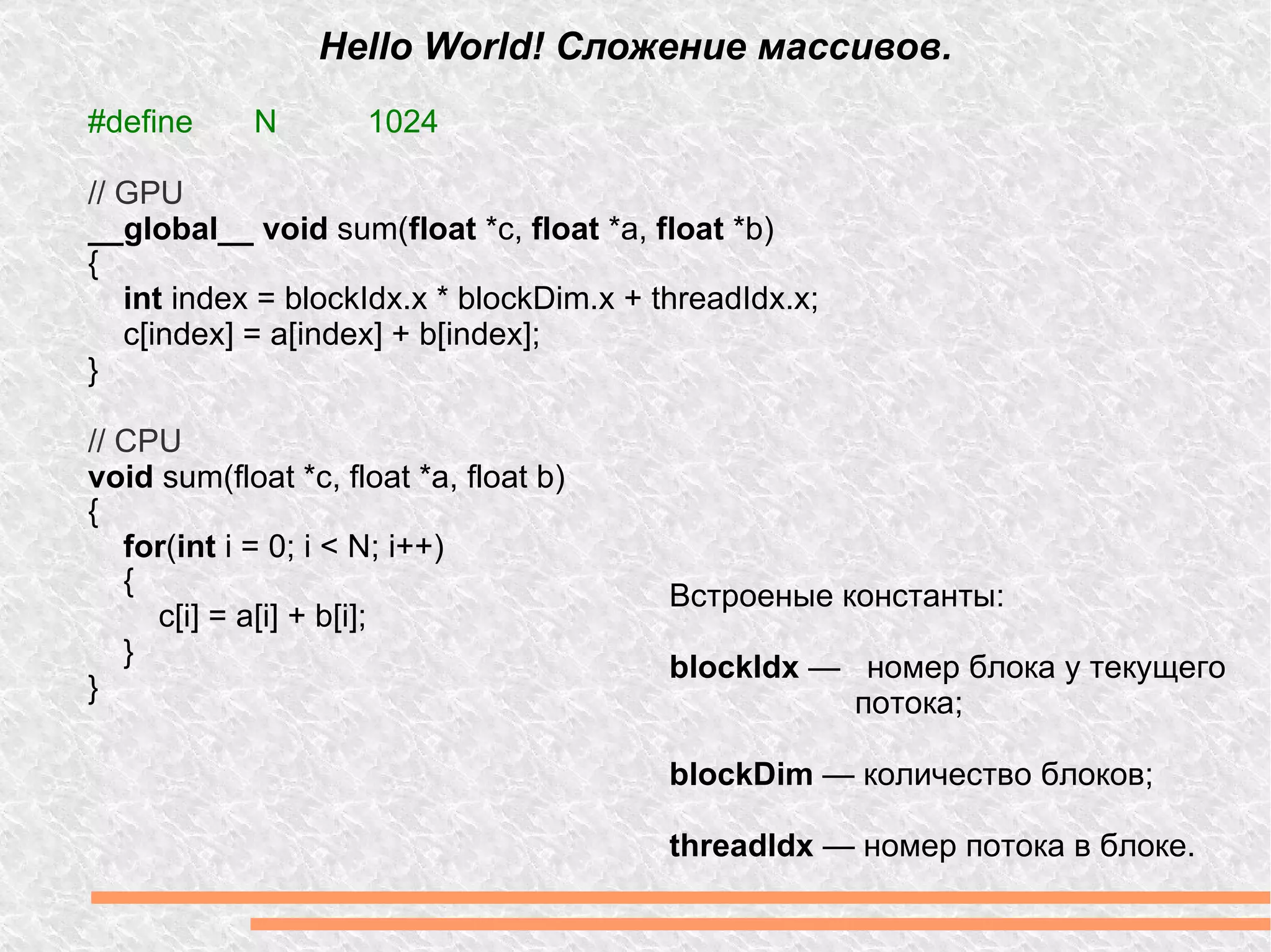 Hello World! Сложение массивов. #define  N 1024 // GPU __global__ void  sum( float  *c,  float  *a,  float  *b) { int  index = blockIdx.x * blockDim.x + threadIdx.x; c[index] = a[index] + b[index]; } // CPU void  sum(float *c, float *a, float b) { for ( int  i = 0; i < N; i++) { c[i] = a[i] + b[i]; } } Встроеные константы: blockIdx  —  номер блока у текущего потока; blockDim  — количество блоков; threadIdx  — номер потока в блоке. 