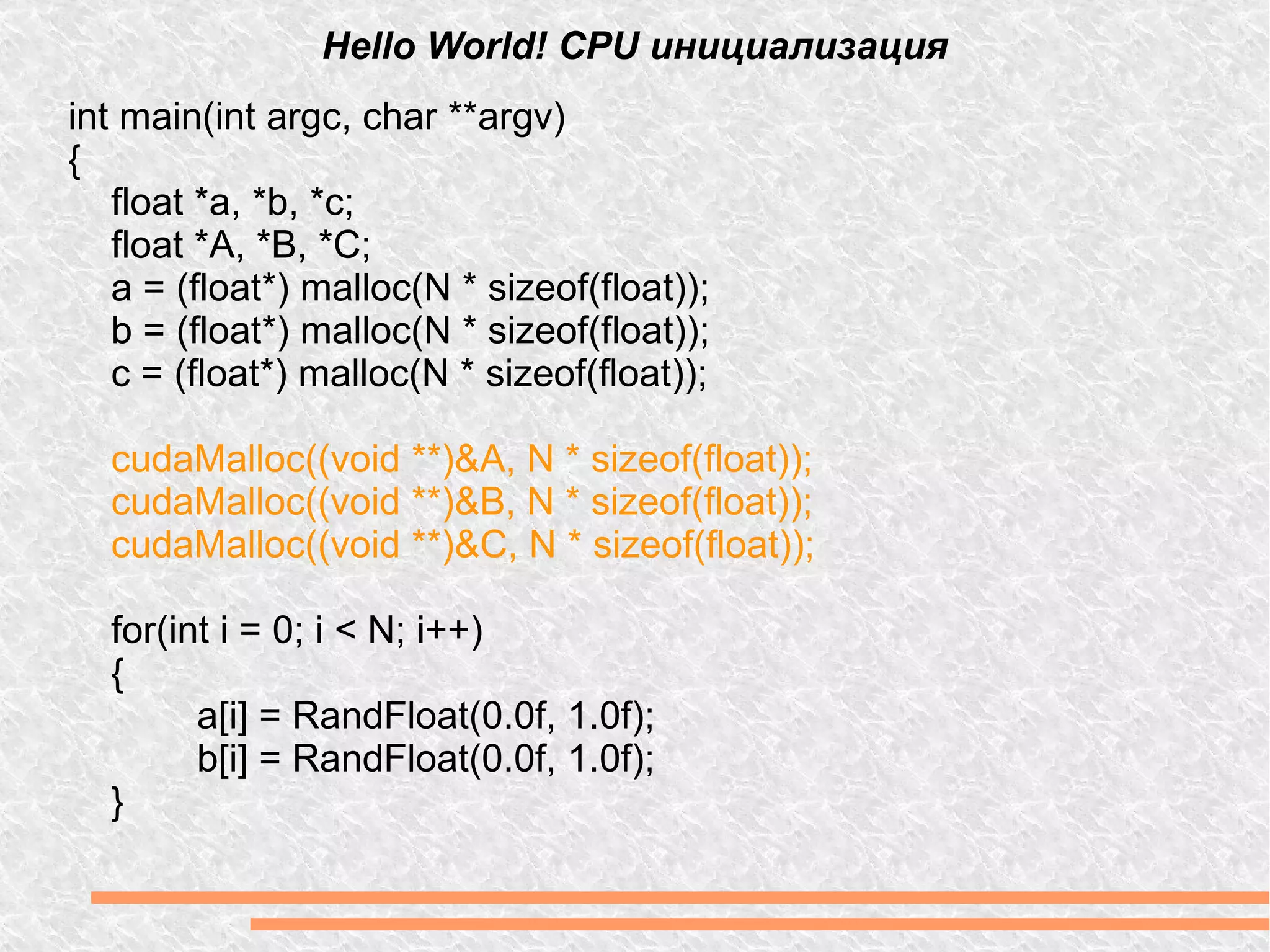 Hello World! CPU инициализация int main(int argc, char **argv) { float *a, *b, *c; float *A, *B, *C; a = (float*) malloc(N * sizeof(float)); b = (float*) malloc(N * sizeof(float)); c = (float*) malloc(N * sizeof(float)); cudaMalloc((void **)&A, N * sizeof(float)); cudaMalloc((void **)&B, N * sizeof(float)); cudaMalloc((void **)&C, N * sizeof(float)); for(int i = 0; i < N; i++) { a[i] = RandFloat(0.0f, 1.0f); b[i] = RandFloat(0.0f, 1.0f); } 