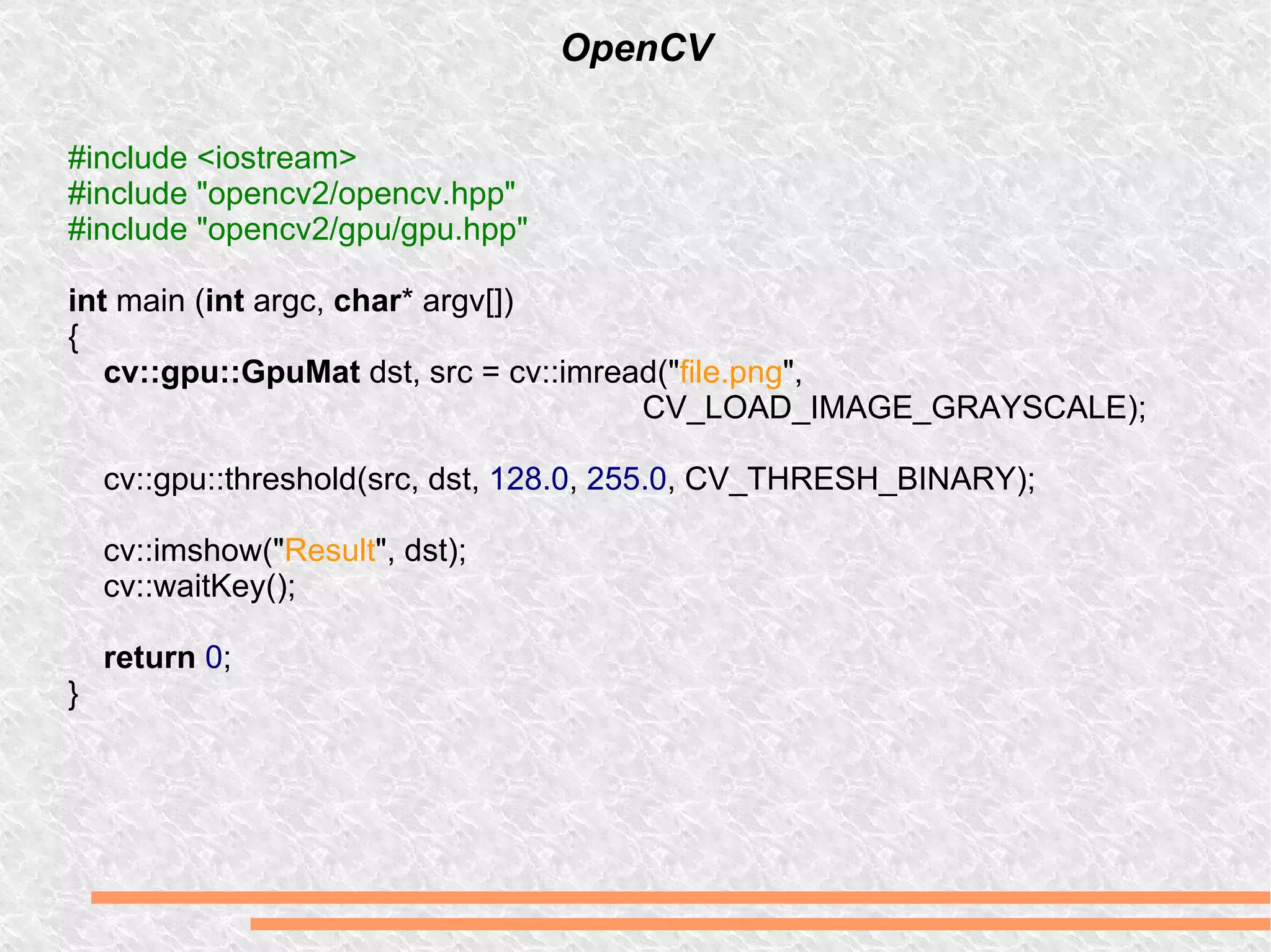 OpenCV #include <iostream> #include &quot;opencv2/opencv.hpp&quot; #include &quot;opencv2/gpu/gpu.hpp&quot; int  main ( int  argc,  char * argv[]) { cv::gpu::GpuMat  dst, src = cv::imread(&quot; file.png &quot;,  CV_LOAD_IMAGE_GRAYSCALE); cv::gpu::threshold(src, dst,  128.0 ,  255.0 , CV_THRESH_BINARY); cv::imshow(&quot; Result &quot;, dst); cv::waitKey(); return   0 ; } 