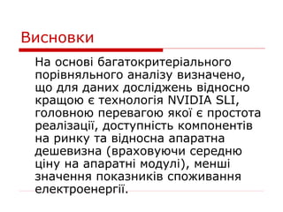 Висновки
 На основі багатокритеріального
 порівняльного аналізу визначено,
 що для даних досліджень відносно
 кращою є технологія NVIDIA SLI,
 головною перевагою якої є простота
 реалізації, доступність компонентів
 на ринку та відносна апаратна
 дешевизна (враховуючи середню
 ціну на апаратні модулі), менші
 значення показників споживання
 електроенергії.
 