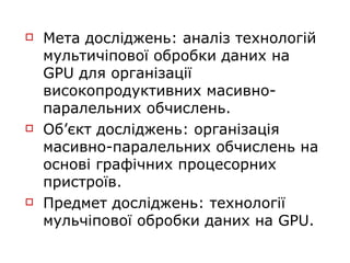    Мета досліджень: аналіз технологій
    мультичіпової обробки даних на
    GPU для організації
    високопродуктивних масивно-
    паралельних обчислень.
   Об’єкт досліджень: організація
    масивно-паралельних обчислень на
    основі графічних процесорних
    пристроїв.
   Предмет досліджень: технології
    мульчіпової обробки даних на GPU.
 
