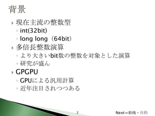    現在主流の整数型
    ◦ int(32bit)
    ◦ long long（64bit）
   多倍長整数演算
    ◦ より大きいbit数の整数を対象とした演算
    ◦ 研究が盛ん
   GPGPU
    ◦ GPUによる汎用計算
    ◦ 近年注目されつつある


                         2   Next⇒動機・目的
 