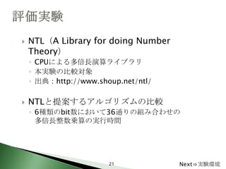    NTL（A Library for doing Number
    Theory）
    ◦ CPUによる多倍長演算ライブラリ
    ◦ 本実験の比較対象
    ◦ 出典：http://www.shoup.net/ntl/

   NTLと提案するアルゴリズムの比較
    ◦ 6種類のbit数において36通りの組み合わせの
      多倍長整数乗算の実行時間




                       21            Next⇒実験環境
 