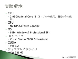    CPU
    ◦ 2.93GHz Intel Core i3（1コアのみ使用，SSE命令未使
      用）
   GPU
    ◦ NVIDIA GeForce GTX480
   OS
    ◦ 64bit Windows7 Professional SP1
   コンパイラ
    ◦ Visual Studio 2008 Professional
   CUDA
    ◦ Ver 3.2
   ディスプレイドライバ
    ◦ Ver 285.62
                            22          Next⇒実験結果
 