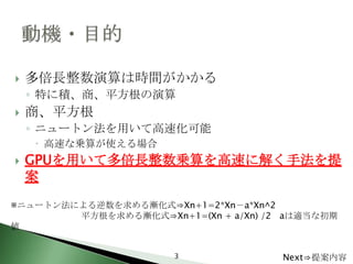    多倍長整数演算は時間がかかる
    ◦ 特に積、商、平方根の演算
   商、平方根
    ◦ ニュートン法を用いて高速化可能
     高速な乗算が使える場合
   GPUを用いて多倍長整数乗算を高速に解く手法を提
    案
※ニュートン法による逆数を求める漸化式⇒Xn+1=2*Xn－a*Xn^2
        平方根を求める漸化式⇒Xn+1=(Xn + a/Xn) /2 aは適当な初期
値


                       3              Next⇒提案内容
 
