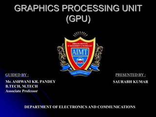 GRAPHICS PROCESSING UNIT
(GPU)
GUIDED BY :
Mr. ASHWANI KR. PANDEY
B.TECH, M.TECH
Associate Professor
DEPARTMENT OF ELECTRONICS AND COMMUNICATIONS
PRESENTED BY :
SAURABH KUMAR
 