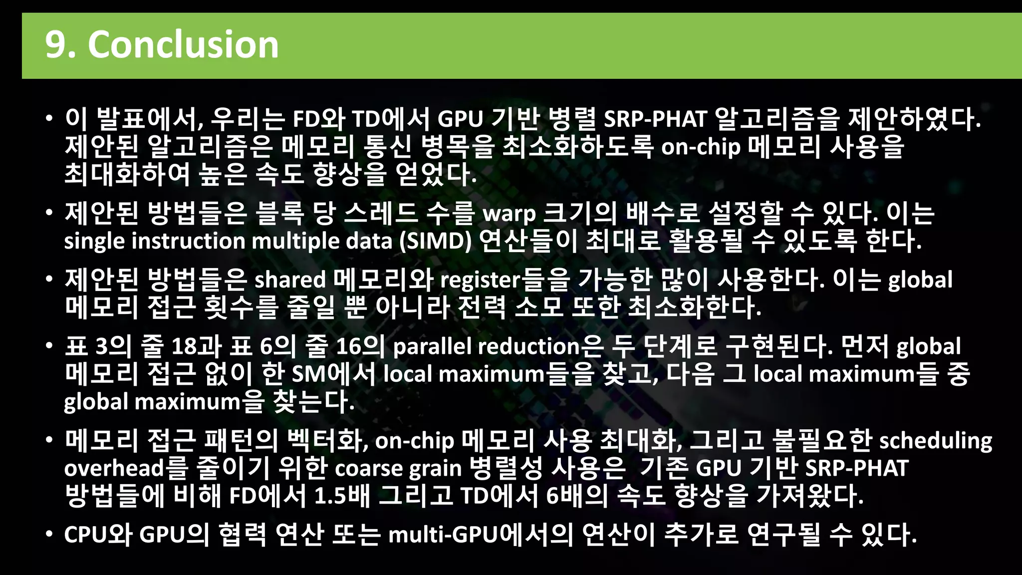 9. Conclusion
• 이 발표에서, 우리는 FD와 TD에서 GPU 기반 병렬 SRP-PHAT 알고리즘을 제안하였다.
제안된 알고리즘은 메모리 통신 병목을 최소화하도록 on-chip 메모리 사용을
최대화하여 높은 속도 향상을 얻었다.
• 제안된 방법들은 블록 당 스레드 수를 warp 크기의 배수로 설정할 수 있다. 이는
single instruction multiple data (SIMD) 연산들이 최대로 활용될 수 있도록 한다.
• 제안된 방법들은 shared 메모리와 register들을 가능한 많이 사용한다. 이는 global
메모리 접근 횟수를 줄일 뿐 아니라 전력 소모 또한 최소화한다.
• 표 3의 줄 18과 표 6의 줄 16의 parallel reduction은 두 단계로 구현된다. 먼저 global
메모리 접근 없이 한 SM에서 local maximum들을 찾고, 다음 그 local maximum들 중
global maximum을 찾는다.
• 메모리 접근 패턴의 벡터화, on-chip 메모리 사용 최대화, 그리고 불필요한 scheduling
overhead를 줄이기 위한 coarse grain 병렬성 사용은 기존 GPU 기반 SRP-PHAT
방법들에 비해 FD에서 1.5배 그리고 TD에서 6배의 속도 향상을 가져왔다.
• CPU와 GPU의 협력 연산 또는 multi-GPU에서의 연산이 추가로 연구될 수 있다.
 