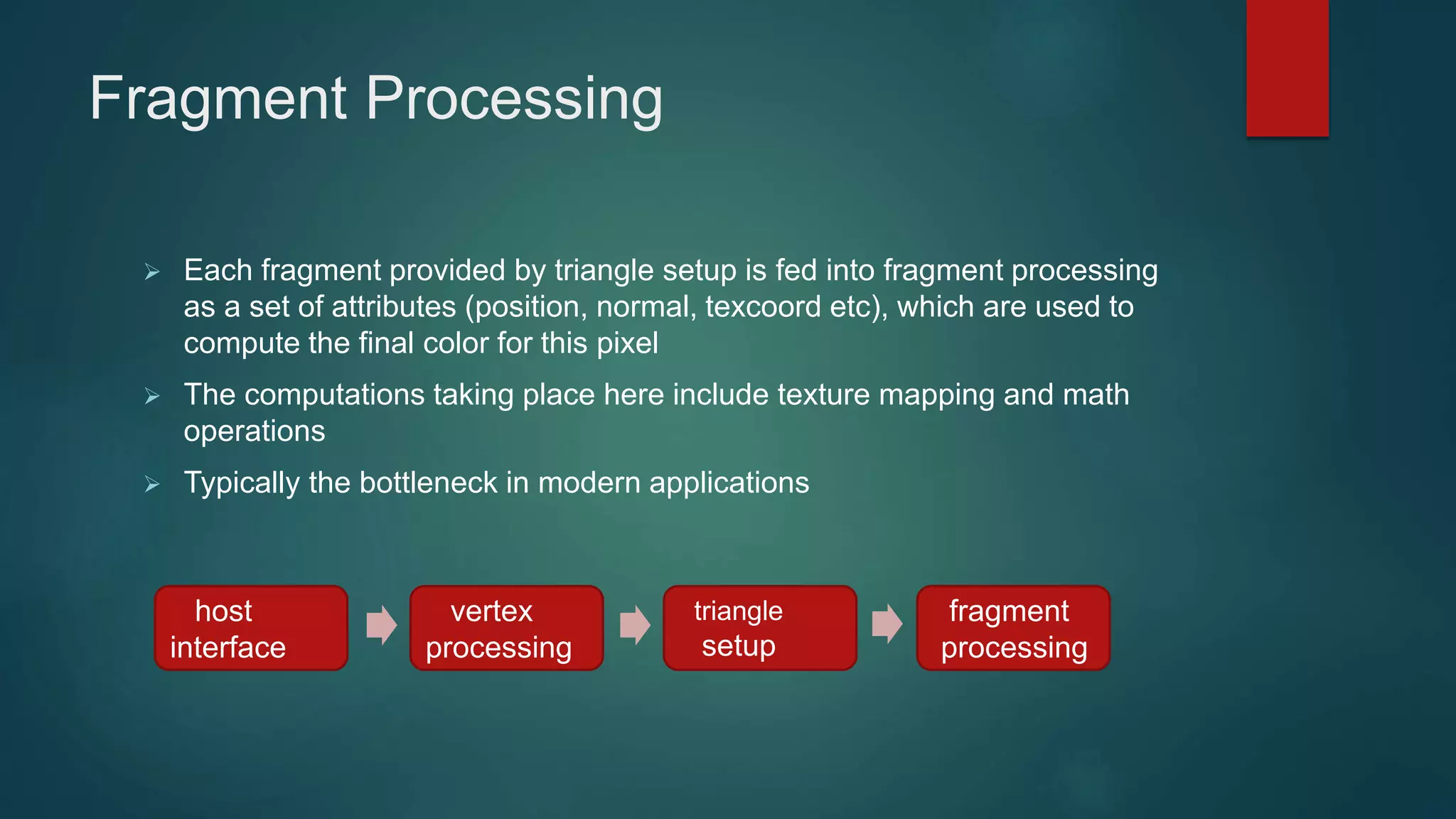 Fragment Processing
 Each fragment provided by triangle setup is fed into fragment processing
as a set of attributes (position, normal, texcoord etc), which are used to
compute the final color for this pixel
 The computations taking place here include texture mapping and math
operations
 Typically the bottleneck in modern applications
host
interface
vertex
processing
triangle
setup
fragment
processing
 