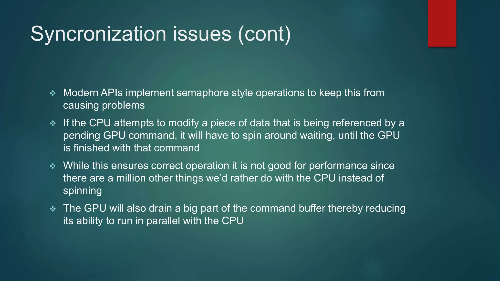 Syncronization issues (cont)
 Modern APIs implement semaphore style operations to keep this from
causing problems
 If the CPU attempts to modify a piece of data that is being referenced by a
pending GPU command, it will have to spin around waiting, until the GPU
is finished with that command
 While this ensures correct operation it is not good for performance since
there are a million other things we’d rather do with the CPU instead of
spinning
 The GPU will also drain a big part of the command buffer thereby reducing
its ability to run in parallel with the CPU
 
