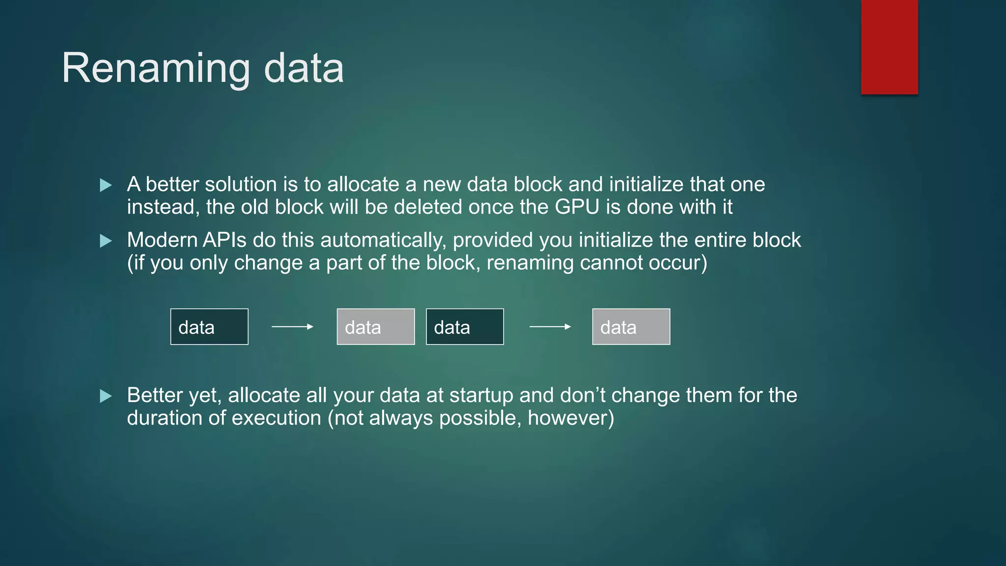 Renaming data
 A better solution is to allocate a new data block and initialize that one
instead, the old block will be deleted once the GPU is done with it
 Modern APIs do this automatically, provided you initialize the entire block
(if you only change a part of the block, renaming cannot occur)
 Better yet, allocate all your data at startup and don’t change them for the
duration of execution (not always possible, however)
data datadata data
 