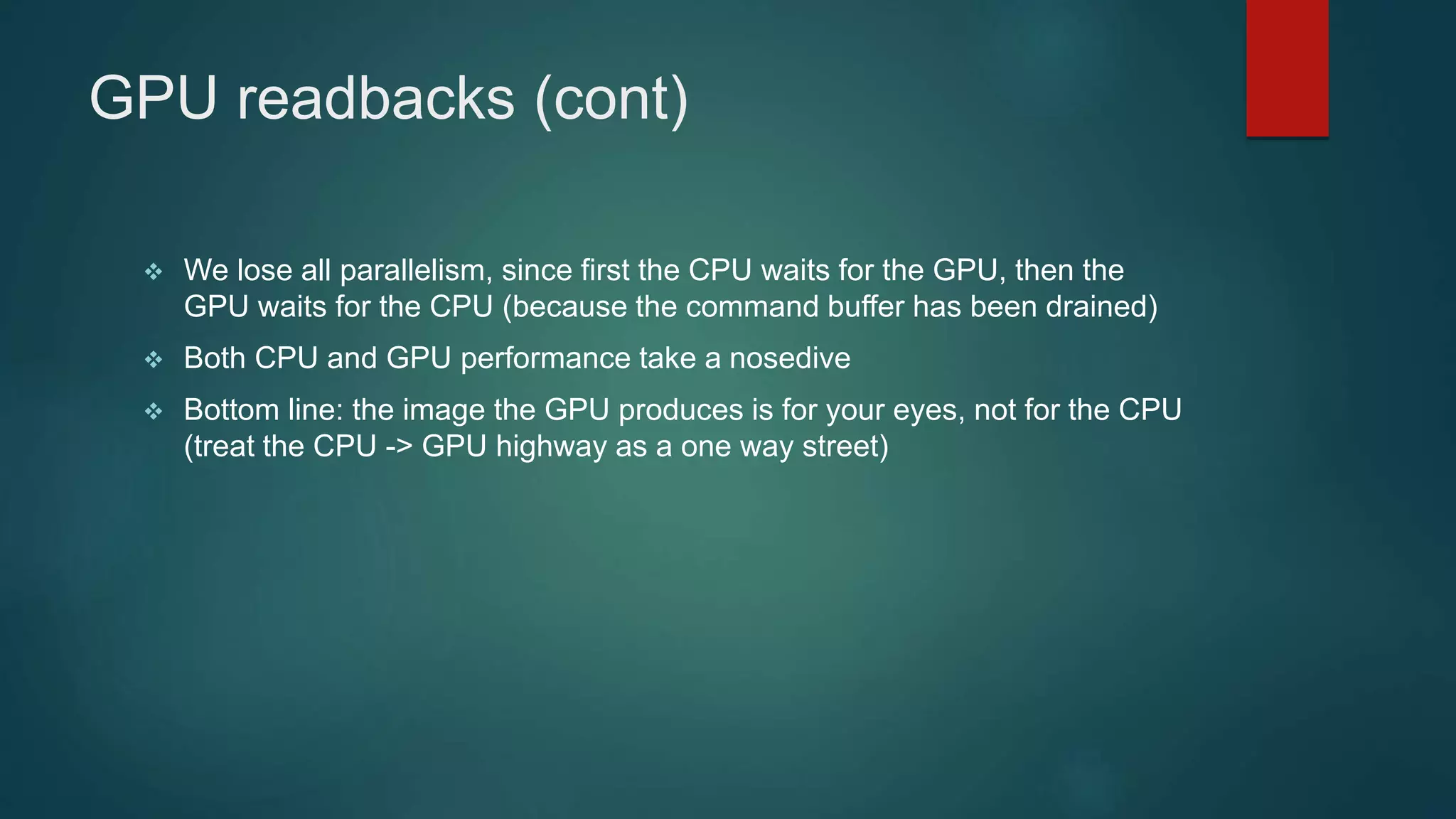 GPU readbacks (cont)
 We lose all parallelism, since first the CPU waits for the GPU, then the
GPU waits for the CPU (because the command buffer has been drained)
 Both CPU and GPU performance take a nosedive
 Bottom line: the image the GPU produces is for your eyes, not for the CPU
(treat the CPU -> GPU highway as a one way street)
 