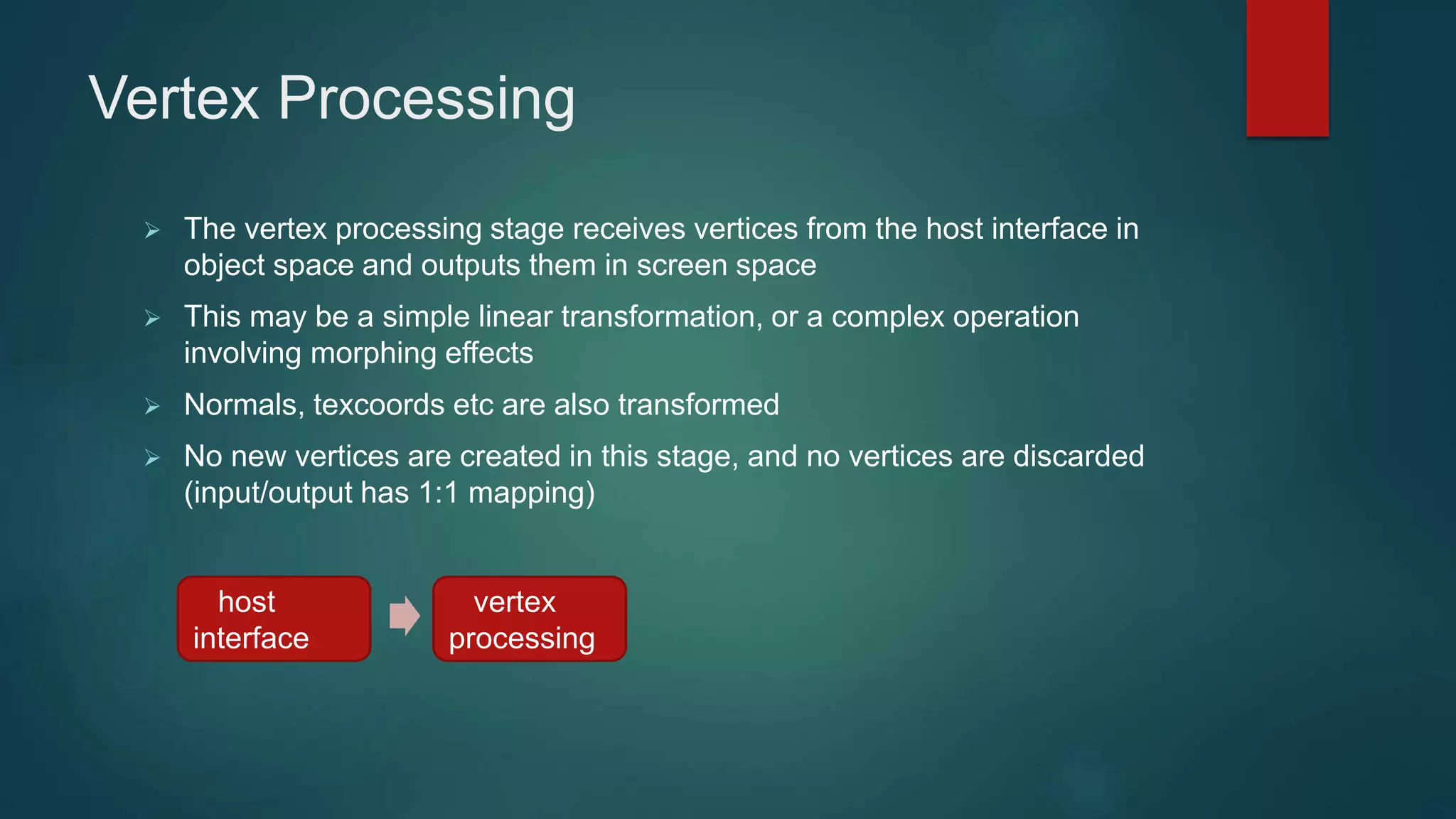 Vertex Processing
 The vertex processing stage receives vertices from the host interface in
object space and outputs them in screen space
 This may be a simple linear transformation, or a complex operation
involving morphing effects
 Normals, texcoords etc are also transformed
 No new vertices are created in this stage, and no vertices are discarded
(input/output has 1:1 mapping)
host
interface
vertex
processing
 