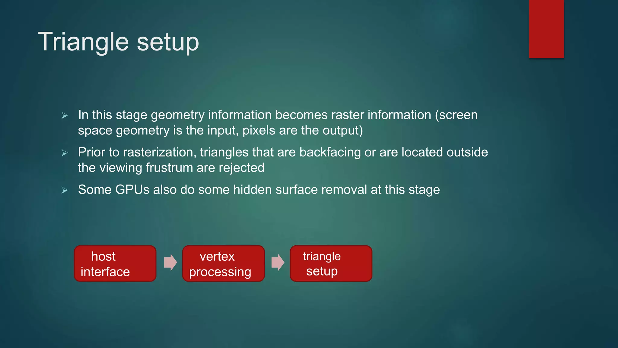 Triangle setup
 In this stage geometry information becomes raster information (screen
space geometry is the input, pixels are the output)
 Prior to rasterization, triangles that are backfacing or are located outside
the viewing frustrum are rejected
 Some GPUs also do some hidden surface removal at this stage
host
interface
vertex
processing
triangle
setup
 