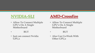 NVIDIA-SLI
• Allow To Connect Multiple
GPU’s On A Single
Motherboard
• BUT
• Just can connect Nvidia
GPU,s
AMD-Crossfire
• Allow To Connect Multiple
GPU’s On A Single
Motherboard
• BUT
• Also Can Co-Work With
Other GPU,s
 