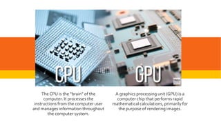 GPU
A graphics processing unit (GPU) is a
computer chip that performs rapid
mathematical calculations, primarily for
the purpose of rendering images.
The CPU is the “brain” of the
computer. It processes the
instructions from the computer user
and manages information throughout
the computer system.
 