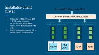 Installable Client
Driver
● 從 OpenCL 1.2 開始, Khronos 提供
一個 ICD loader extension
(cl_khr_icd), 可以讓不同廠商的
OpenCL Driver 實作共同存在於一個
主機.
● Host ⇒ ICD loader ⇒ Vender ICD ⇒
Vender OpenCL implementation
 