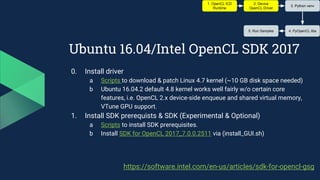 Ubuntu 16.04/Intel OpenCL SDK 2017
0. Install driver
a Scripts to download & patch Linux 4.7 kernel (~10 GB disk space needed)
b Ubuntu 16.04.2 default 4.8 kernel works well fairly w/o certain core
features, i.e. OpenCL 2.x device-side enqueue and shared virtual memory,
VTune GPU support.
1. Install SDK prerequists & SDK (Experimental & Optional)
a Scripts to install SDK prerequisites.
b Install SDK for OpenCL 2017_7.0.0.2511 via (install_GUI.sh)
1. OpenCL ICD
Runtime
2. Device
OpenCL Driver
3. Python venv
4. PyOpenCL libs5. Run Samples
https://software.intel.com/en-us/articles/sdk-for-opencl-gsg
 